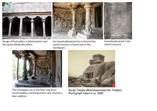 Design of front pillars is Advancement over
the square Mahendra pillars.
lion-based pillared portico in front of the
central sanctum is found only in this
mandapam.
The rectangular pit on the floor, may be to
accommodate a reclining Vishnu idol, must be a
later addition.
Somaskanda panel in the
central sanctum
Durga Temple (Mahishasuramardini Temple),
Photograph taken in ca. 1880
 