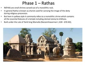 Phase 1 – Rathas
• RATHAS are small shrines carved out of a monolithic rock.
• In general Ratha is known as chariot used for carrying the image of the deity
during religious procession.
• But here in pallava style it commonly refers to a monolithic shrine which contains
all the essential features of a temple including domed storey to shikhara.
• Built under the rule of Tamil king Mamalla (Narasimhavarman I, 630 - 670 AD).
 