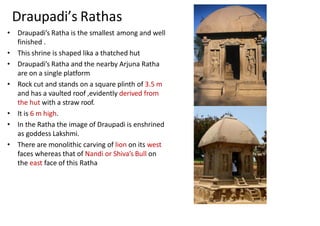 Draupadi’s Rathas
• Draupadi’s Ratha is the smallest among and well
finished .
• This shrine is shaped lika a thatched hut
• Draupadi’s Ratha and the nearby Arjuna Ratha
are on a single platform
• Rock cut and stands on a square plinth of 3.5 m
and has a vaulted roof ,evidently derived from
the hut with a straw roof.
• It is 6 m high.
• In the Ratha the image of Draupadi is enshrined
as goddess Lakshmi.
• There are monolithic carving of lion on its west
faces whereas that of Nandi or Shiva’s Bull on
the east face of this Ratha
 