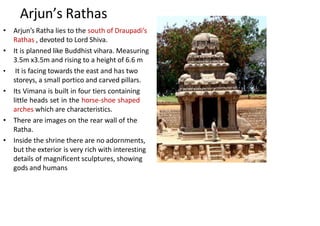 Arjun’s Rathas
• Arjun’s Ratha lies to the south of Draupadi’s
Rathas , devoted to Lord Shiva.
• It is planned like Buddhist vihara. Measuring
3.5m x3.5m and rising to a height of 6.6 m
• It is facing towards the east and has two
storeys, a small portico and carved pillars.
• Its Vimana is built in four tiers containing
little heads set in the horse-shoe shaped
arches which are characteristics.
• There are images on the rear wall of the
Ratha.
• Inside the shrine there are no adornments,
but the exterior is very rich with interesting
details of magnificent sculptures, showing
gods and humans
 