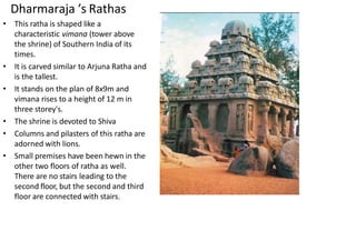 Dharmaraja ’s Rathas
• This ratha is shaped like a
characteristic vimana (tower above
the shrine) of Southern India of its
times.
• It is carved similar to Arjuna Ratha and
is the tallest.
• It stands on the plan of 8x9m and
vimana rises to a height of 12 m in
three storey's.
• The shrine is devoted to Shiva
• Columns and pilasters of this ratha are
adorned with lions.
• Small premises have been hewn in the
other two floors of ratha as well.
There are no stairs leading to the
second floor, but the second and third
floor are connected with stairs.
 