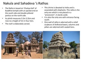 Nakula and Sahadeva ’s Rathas
• The Ratha is based on ‘Chaitya Hall’ of
Buddhist temple with an apsidal end on
the south side and double pillared
portico on the north side.
• Its plinth measures 5.5m 3.35m and
rises to a height of 5m in four tiers.
• The roof is elaborately carved.
• This shrine is devoted to Indra and is
associated with elephants. This ratha is the
only one which is not placed in a
"procession", it stands aside.
• It is also the only one with entrance facing
south.
• One wall of ratha is adorned with a relief
sculpture of Ardhanariswara, columns and
pillars are adorned with seated lions.
 