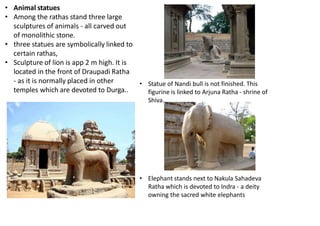• Animal statues
• Among the rathas stand three large
sculptures of animals - all carved out
of monolithic stone.
• three statues are symbolically linked to
certain rathas,
• Sculpture of lion is app 2 m high. It is
located in the front of Draupadi Ratha
- as it is normally placed in other
temples which are devoted to Durga..
• Elephant stands next to Nakula Sahadeva
Ratha which is devoted to Indra - a deity
owning the sacred white elephants
• Statue of Nandi bull is not finished. This
figurine is linked to Arjuna Ratha - shrine of
Shiva.
 