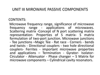 UNIT III MIROWAVE PASSIVE COMPONENTS
CONTENTS:
Microwave frequency range, significance of microwave
frequency range - applications of microwaves.
Scattering matrix -Concept of N port scattering matrix
representation- Properties of S matrix- S matrix
formulation of two-port junction. Microwave junctions
- Tee junctions –Magic Tee - Rat race - Corners - bends
and twists - Directional couplers - two hole directional
couplers- Ferrites - important microwave properties
and applications – Termination - Gyrator- Isolator-
Circulator - Attenuator - Phase changer – S Matrix for
microwave components – Cylindrical cavity resonators.
 