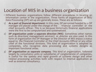 Location of MIS in a business organization
• Different business organizations follow different procedures in locating an
information center in the organization. Three forms of organization of MIS/
Data Processing (DP) set-up are generally know. These are as follows:
1) As a part of financial department: In this case, DP personnel headed by a DP
manager are placed under the charge of the financial controller or the
chief accounts officer. This is so because historically financial applications
were the first to be computerized and systematized.
2) DP organization under a separate direction (MIS). Sometimes other names
such as direction( management services) or director are also used. In this
form of organization the DP Manager or the Director of MIS enjoys a status
equal to the Financial Controller or the Chief Accounts Officer or any other
chief of the functional divisions. This kind of organization is adopted by
companies, who recognize data processing and systems designs as
important functional areas.
3) DP organization as separate company. This kind of organization, followed
largely by consultancy units or subsidiaries of conglomerate of companies,
is useful for the speedy and rapid growth of systems design and other
related processing activities both with respect to internal application as
well as external consultancy.
 