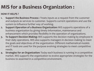 1. Support the Business Process : Treats inputs as a request from the customer
and outputs as services to customer. Supports current operations and use the
system to influence further way of working.
2. Support Operation of a Business Organization: MIS supports operations of a
business organization by giving timely information, maintenance and
enhancement which provides flexibility in the operation of organizations.
3. To Support Decision Making: MIS supports the decision making by employee in
their daily operations. MIS also supports managers in decision making to meet
the goals and objectives of the organization. Different mathematical models
and IT tools are used for the purpose evolving strategies to meet competitive
needs.
4. Strategies for an Organization: Today each business is running in a competitive
market. MIS supports the organization to evolve appropriate strategies for the
business to assented in a competitive environment.
HOW IT HELPS ?
MIS for a Business Organization :
 