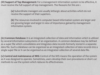 (iii) Support of Top Management: For a management information system to be effective, it
must receive the full support of top management. The Reasons for this are :
(a) Subordinate managers are usually lethargic about activities which do not
receive the support of their superiors.
(b) The resources involved in computer based information system are larger and
are growing larger and larger in view of importance gained by management
information system.
(iv) Common Database: It is an integrated collection of data and information which is utilized
by several information subsystems of an organization. A common database may be defined
as a super file which consolidates and integrates data records formerly stored in a separate
data file. Such a database can be organized as an integrated collection of data records into a
single super file or it can be organized as an integrated collection of several data file.
(v) Control and maintenance of MIS: Control of the MIS means the operation of the system
as it was designed to operate. Sometimes, users develop their own procedures or short cut
methods to use the system which reduces its effectiveness.
 