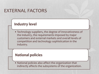 EXTERNAL FACTORS
• Technology suppliers, the degree of innovativeness of
the industry, the requirements imposed by major
customers and external markets and overall levels of
competition and technology sophistication in the
industry.
Industry level
• National policies also affect the organization that
indirectly affects the subsystems of the organization.
National policies
 