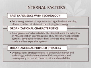 INTERNAL FACTORS
• Technology in terms of exposure and organizational learning
ultimately affects its future in developing technology
PAST EXPERIENCE WITH TECHNOLOGY
• An organization’s characteristic like size, influence the adoption
of MIS application in organization. They have more appropriate
systems developed for larger firms whereas they have ready
made and less expensive systems.
ORGANIZATIONAL CHARACTERISTICS
• Organization’s strategy reflects its action with market and
technology, which ultimately modify its experience and
consequently its overall characteristics and capabilities
ORGANIZATIONAL PURSUED STRATEGY
 
