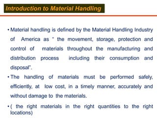 • Material handling is defined by the Material Handling Industry
of America as “ the movement, storage, protection and
control of materials throughout the manufacturing and
distribution process including their consumption and
disposal”.
• The handling of materials must be performed safely,
efficiently, at low cost, in a timely manner, accurately and
without damage to the materials.
• ( the right materials in the right quantities to the right
locations)
Introduction to Material Handling
 