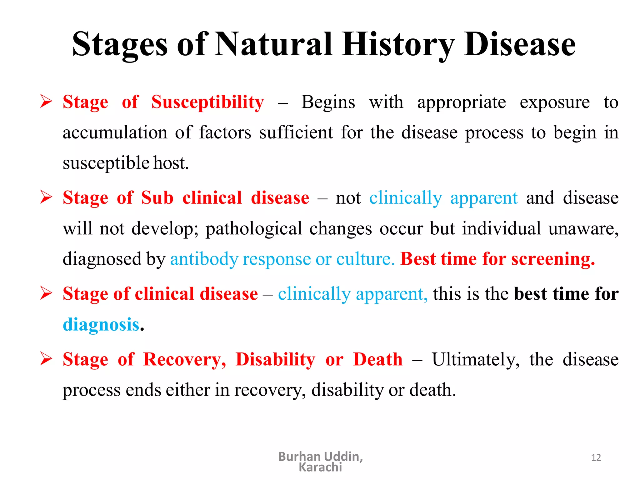 12
Stages of Natural History Disease
 Stage of Susceptibility – Begins with appropriate exposure to
accumulation of factors sufficient for the disease process to begin in
susceptible host.
 Stage of Sub clinical disease – not clinically apparent and disease
will not develop; pathological changes occur but individual unaware,
diagnosed by antibody response or culture. Best time for screening.
 Stage of clinical disease – clinically apparent, this is the best time for
diagnosis.
 Stage of Recovery, Disability or Death – Ultimately, the disease
process ends either in recovery, disability or death.
Burhan Uddin,
Karachi
 