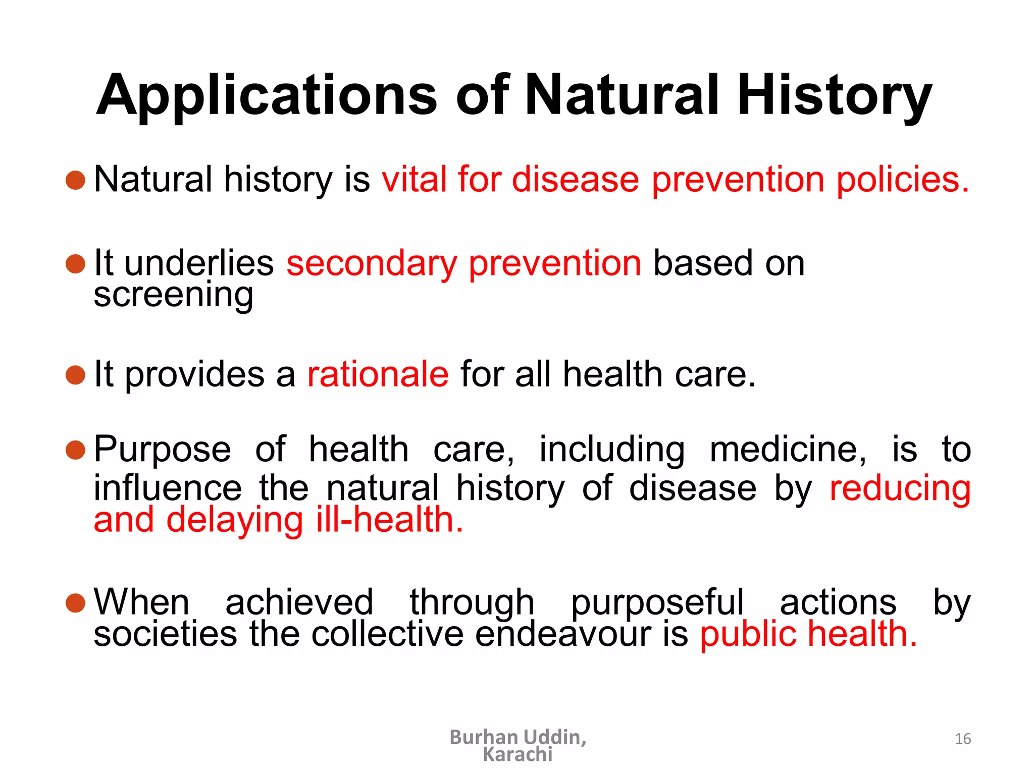 16
Applications of Natural History
⚫Natural history is vital for disease prevention policies.
⚫It underlies secondary prevention based on
screening
⚫It provides a rationale for all health care.
⚫Purpose of health care, including medicine, is to
influence the natural history of disease by reducing
and delaying ill-health.
⚫When achieved through purposeful actions by
societies the collective endeavour is public health.
Burhan Uddin,
Karachi
 