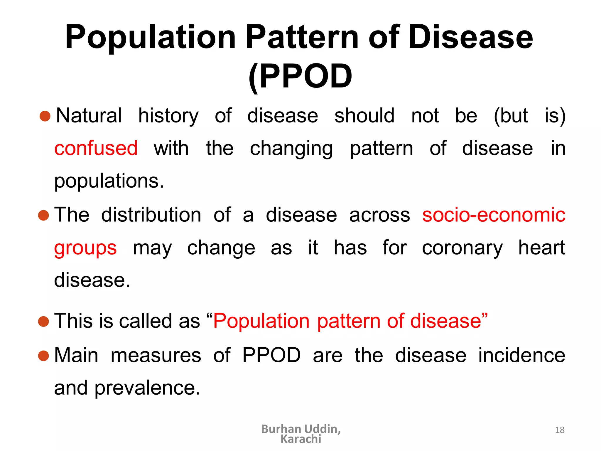 18
Population Pattern of Disease
(PPOD
confused with the changing pattern of disease
⚫ Natural history of disease should not be (but is)
in
populations.
⚫ The distribution of a disease across socio-economic
groups may change as it has for coronary heart
disease.
⚫ This is called as “Population pattern of disease”
⚫ Main measures of PPOD are the disease incidence
and prevalence.
Burhan Uddin,
Karachi
 