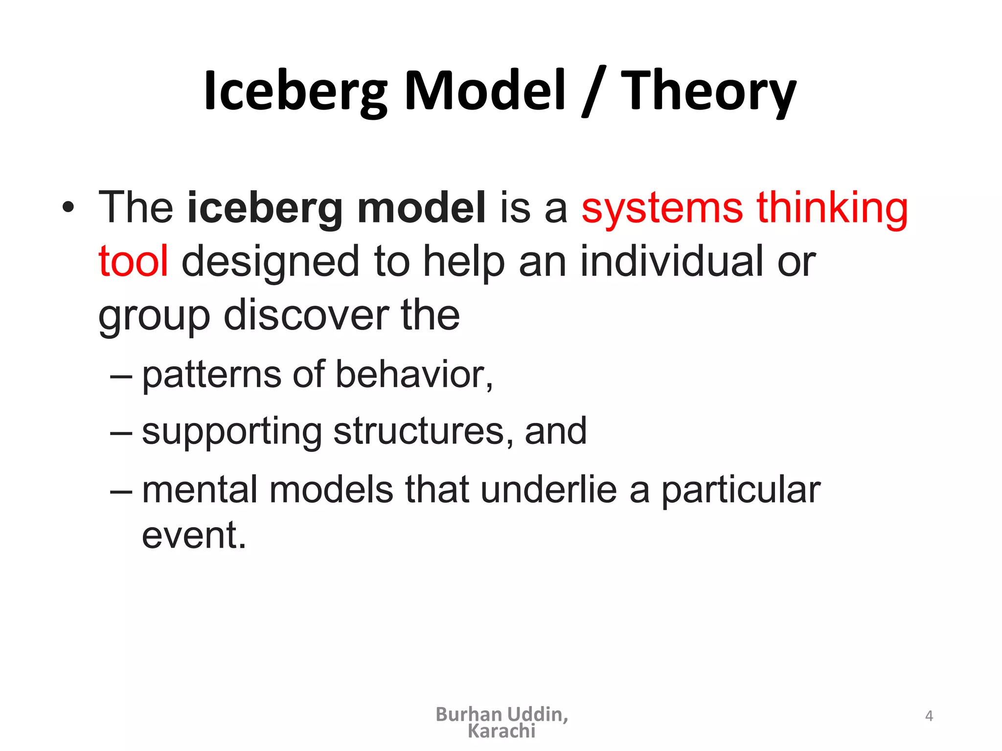 4
Iceberg Model / Theory
• The iceberg model is a systems thinking
tool designed to help an individual or
group discover the
– patterns of behavior,
– supporting structures, and
– mental models that underlie a particular
event.
Burhan Uddin,
Karachi
 