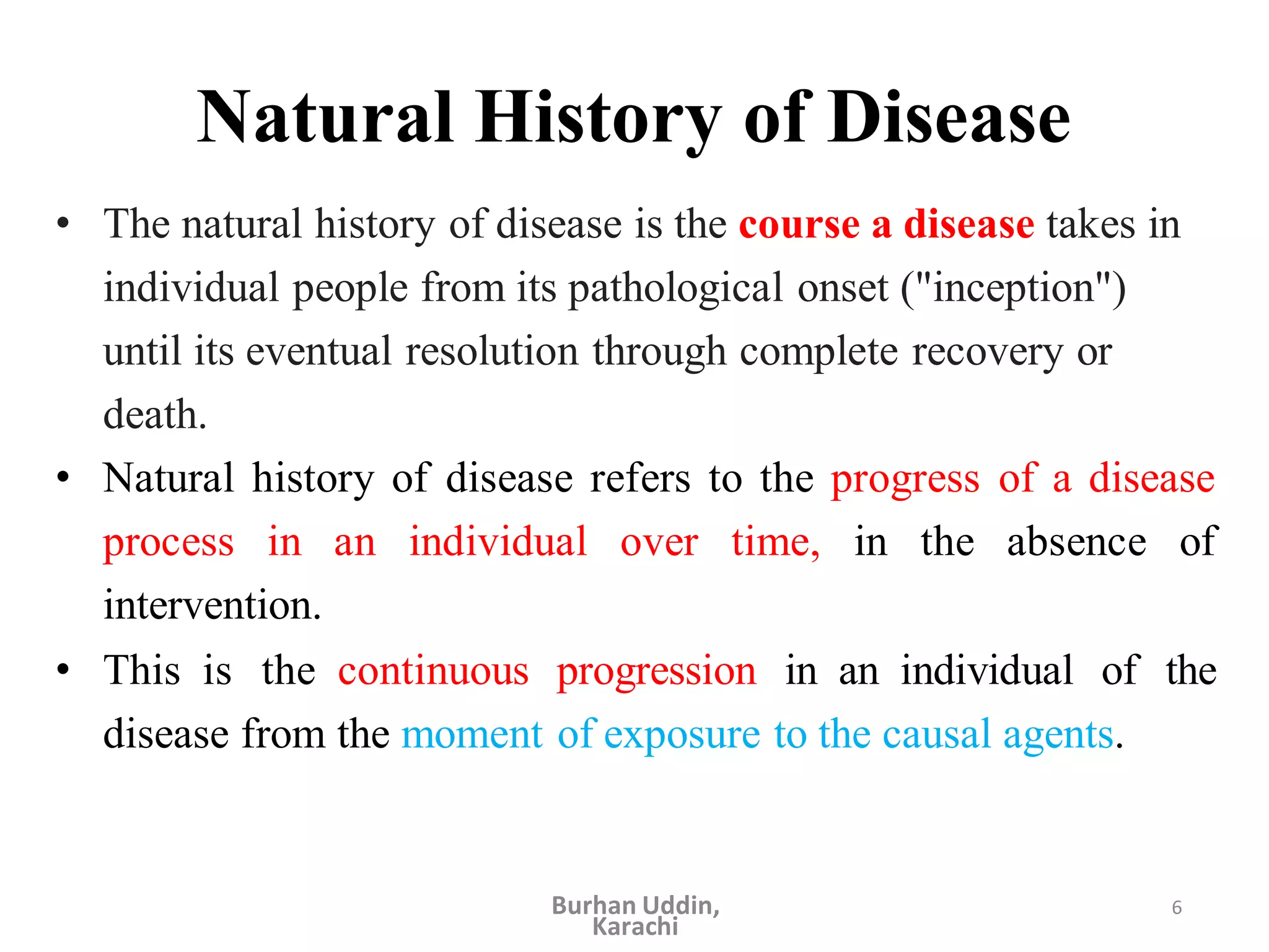 6
Natural History of Disease
• The natural history of disease is the course a disease takes in
individual people from its pathological onset ("inception")
until its eventual resolution through complete recovery or
death.
• Natural history of disease refers to the progress of a disease
process in an individual over time, in the absence of
intervention.
• This is the continuous progression in an individual of the
disease from the moment of exposure to the causal agents.
Burhan Uddin,
Karachi
 