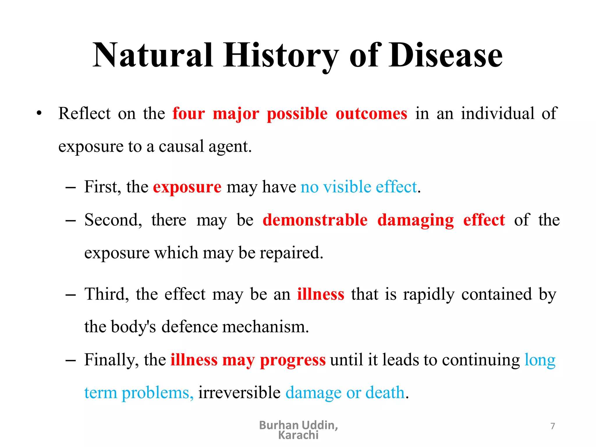 7
Natural History of Disease
• Reflect on the four major possible outcomes in an individual of
exposure to a causal agent.
– First, the exposure may have no visible effect.
– Second, there may be demonstrable damaging effect of the
exposure which may be repaired.
– Third, the effect may be an illness that is rapidly contained by
the body's defence mechanism.
– Finally, the illness may progress until it leads to continuing long
term problems, irreversible damage or death.
Burhan Uddin,
Karachi
 