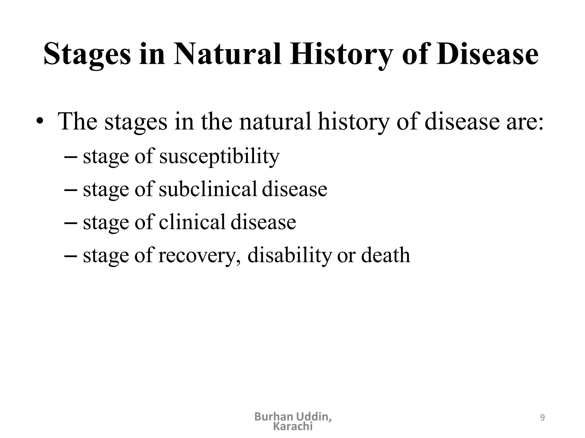 9
Stages in Natural History of Disease
• The stages in the natural history of disease are:
– stage of susceptibility
– stage of subclinical disease
– stage of clinical disease
– stage of recovery, disability or death
Burhan Uddin,
Karachi
 