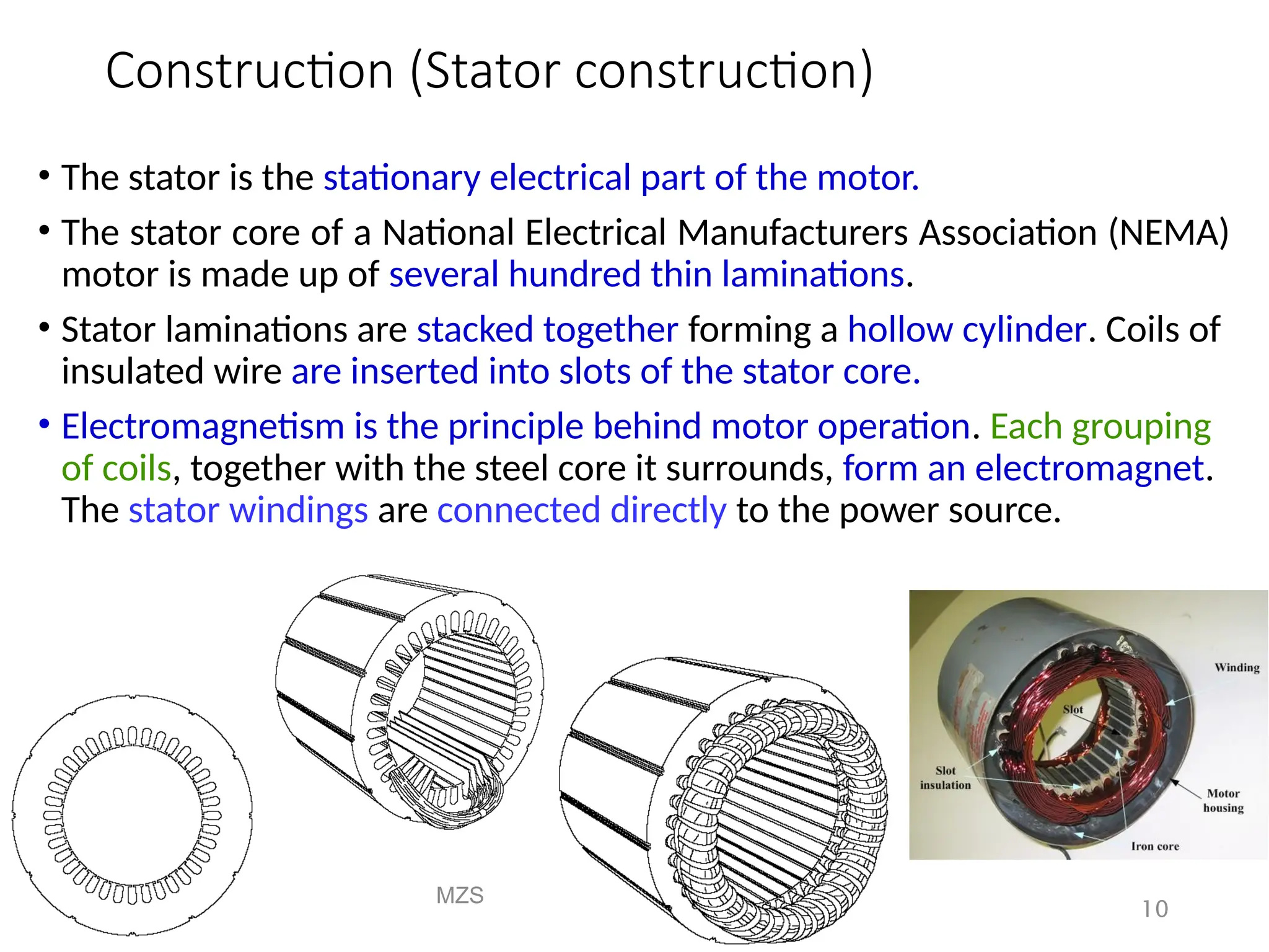 Construction (Stator construction)
• The stator is the stationary electrical part of the motor.
• The stator core of a National Electrical Manufacturers Association (NEMA)
motor is made up of several hundred thin laminations.
• Stator laminations are stacked together forming a hollow cylinder. Coils of
insulated wire are inserted into slots of the stator core.
• Electromagnetism is the principle behind motor operation. Each grouping
of coils, together with the steel core it surrounds, form an electromagnet.
The stator windings are connected directly to the power source.
MZS
FKEE, UMP
10
 