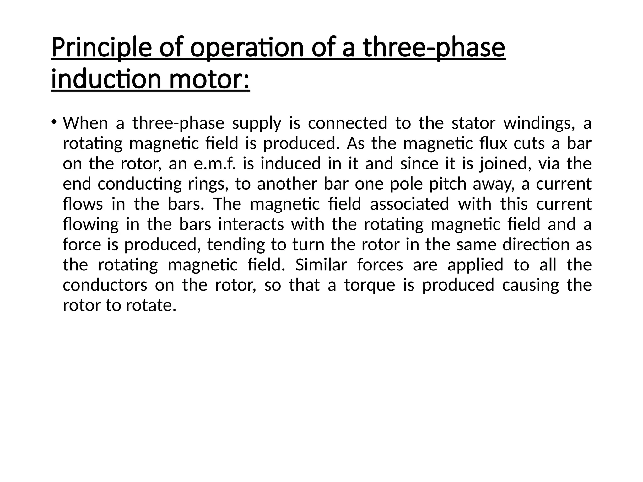 Principle of operation of a three-phase
induction motor:
• When a three-phase supply is connected to the stator windings, a
rotating magnetic field is produced. As the magnetic flux cuts a bar
on the rotor, an e.m.f. is induced in it and since it is joined, via the
end conducting rings, to another bar one pole pitch away, a current
flows in the bars. The magnetic field associated with this current
flowing in the bars interacts with the rotating magnetic field and a
force is produced, tending to turn the rotor in the same direction as
the rotating magnetic field. Similar forces are applied to all the
conductors on the rotor, so that a torque is produced causing the
rotor to rotate.
 