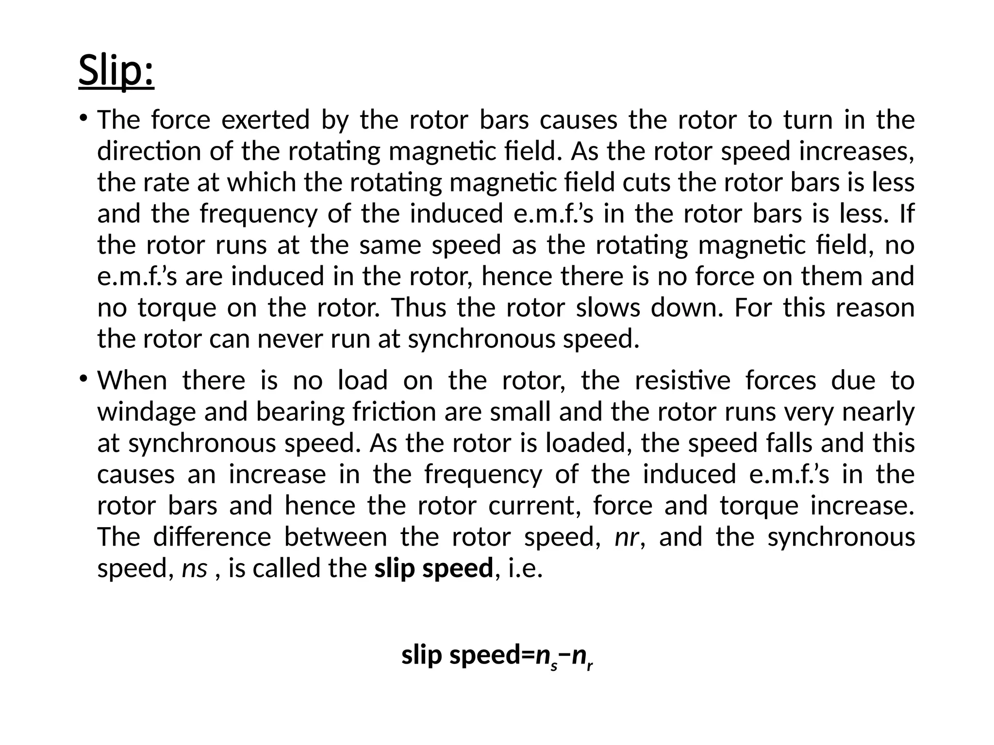 Slip:
• The force exerted by the rotor bars causes the rotor to turn in the
direction of the rotating magnetic field. As the rotor speed increases,
the rate at which the rotating magnetic field cuts the rotor bars is less
and the frequency of the induced e.m.f.’s in the rotor bars is less. If
the rotor runs at the same speed as the rotating magnetic field, no
e.m.f.’s are induced in the rotor, hence there is no force on them and
no torque on the rotor. Thus the rotor slows down. For this reason
the rotor can never run at synchronous speed.
• When there is no load on the rotor, the resistive forces due to
windage and bearing friction are small and the rotor runs very nearly
at synchronous speed. As the rotor is loaded, the speed falls and this
causes an increase in the frequency of the induced e.m.f.’s in the
rotor bars and hence the rotor current, force and torque increase.
The difference between the rotor speed, nr, and the synchronous
speed, ns , is called the slip speed, i.e.
slip speed=ns−nr
 
