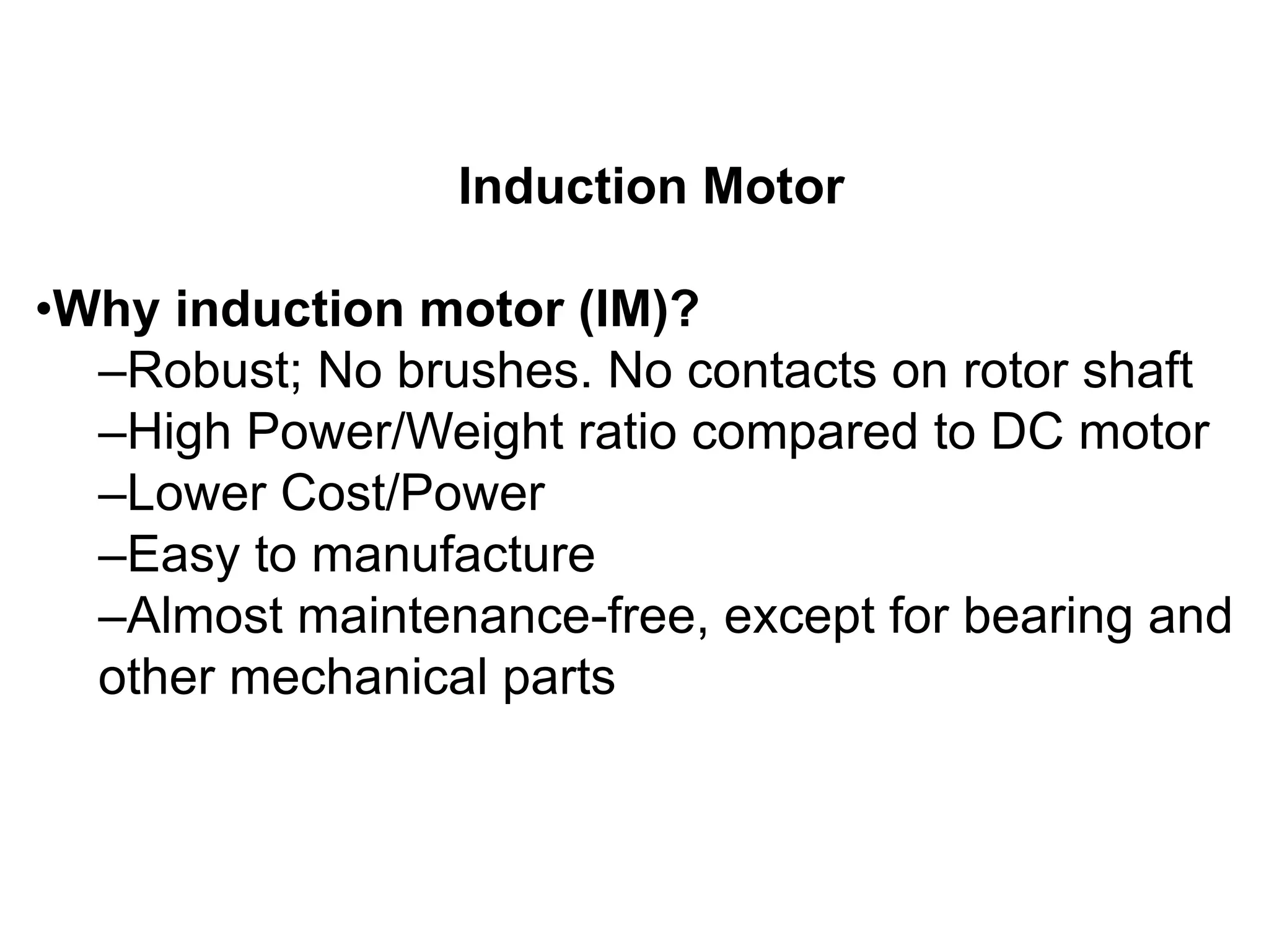 Induction Motor
•Why induction motor (IM)?
–Robust; No brushes. No contacts on rotor shaft
–High Power/Weight ratio compared to DC motor
–Lower Cost/Power
–Easy to manufacture
–Almost maintenance-free, except for bearing and
other mechanical parts
 