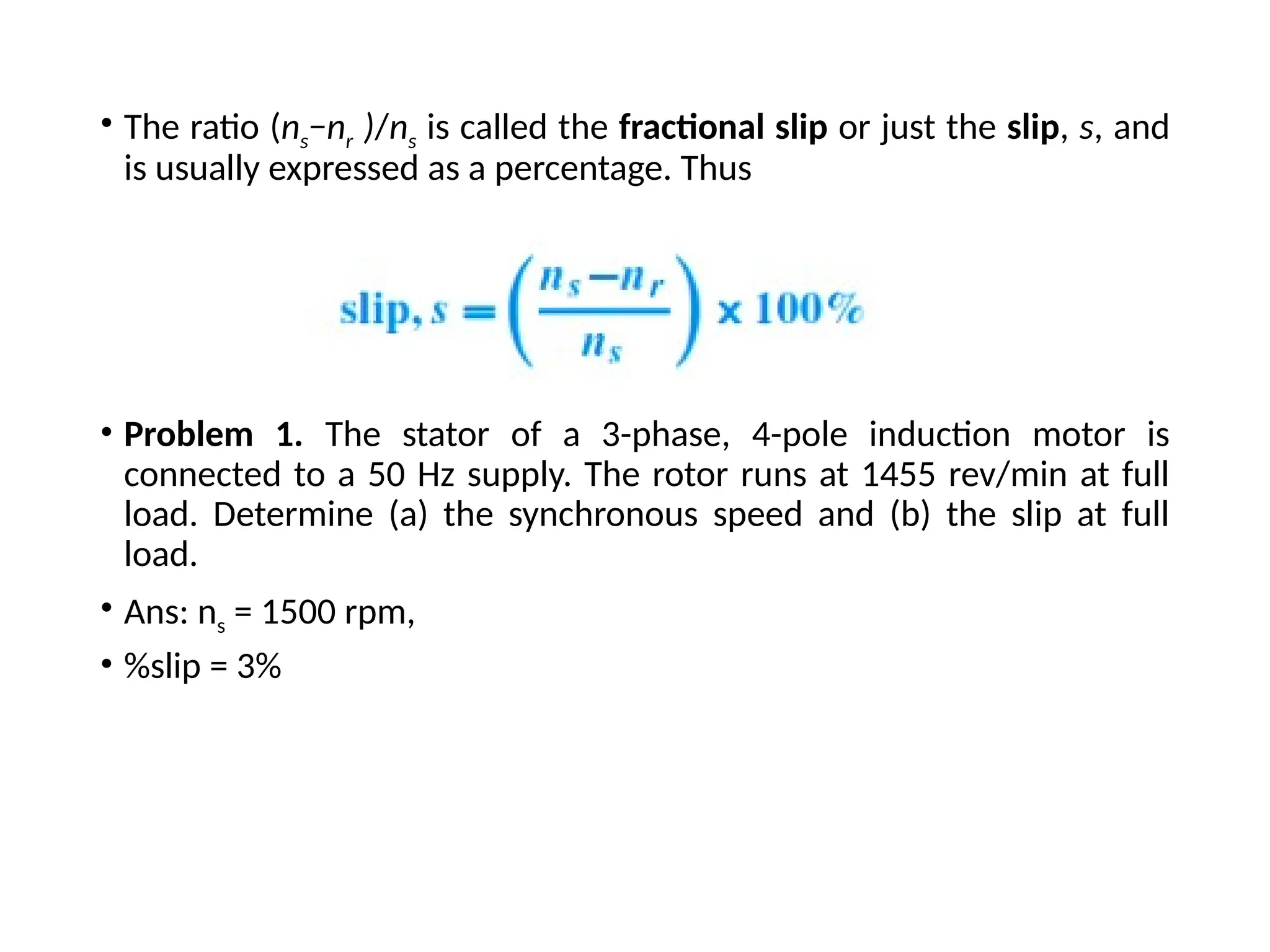 • The ratio (ns−nr )/ns is called the fractional slip or just the slip, s, and
is usually expressed as a percentage. Thus
• Problem 1. The stator of a 3-phase, 4-pole induction motor is
connected to a 50 Hz supply. The rotor runs at 1455 rev/min at full
load. Determine (a) the synchronous speed and (b) the slip at full
load.
• Ans: ns = 1500 rpm,
• %slip = 3%
 