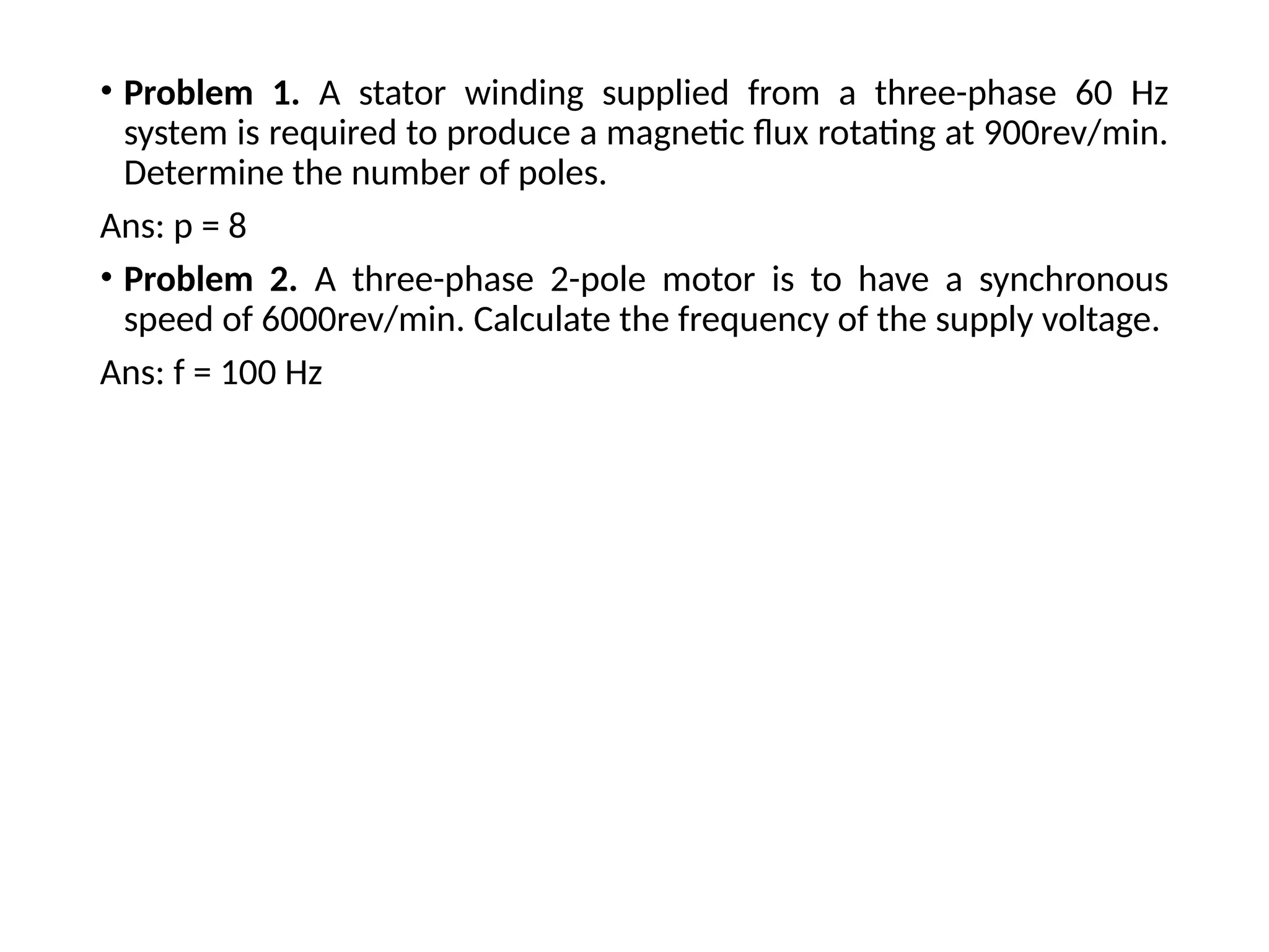 • Problem 1. A stator winding supplied from a three-phase 60 Hz
system is required to produce a magnetic flux rotating at 900rev/min.
Determine the number of poles.
Ans: p = 8
• Problem 2. A three-phase 2-pole motor is to have a synchronous
speed of 6000rev/min. Calculate the frequency of the supply voltage.
Ans: f = 100 Hz
 