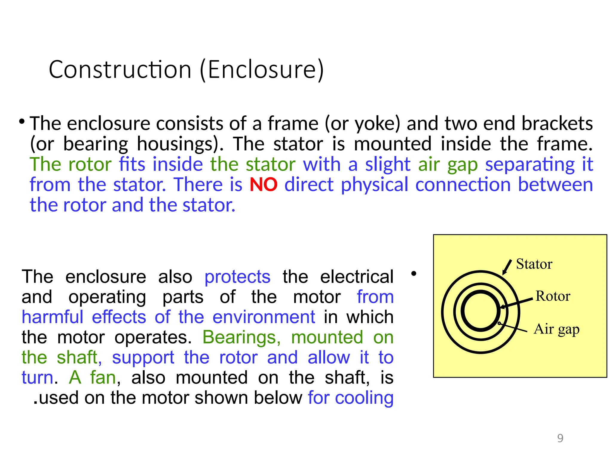 Construction (Enclosure)
• The enclosure consists of a frame (or yoke) and two end brackets
(or bearing housings). The stator is mounted inside the frame.
The rotor fits inside the stator with a slight air gap separating it
from the stator. There is NO direct physical connection between
the rotor and the stator.
9
Stator
Rotor
Air gap
•
The enclosure also protects the electrical
and operating parts of the motor from
harmful effects of the environment in which
the motor operates. Bearings, mounted on
the shaft, support the rotor and allow it to
turn. A fan, also mounted on the shaft, is
used on the motor shown below for cooling
.
 