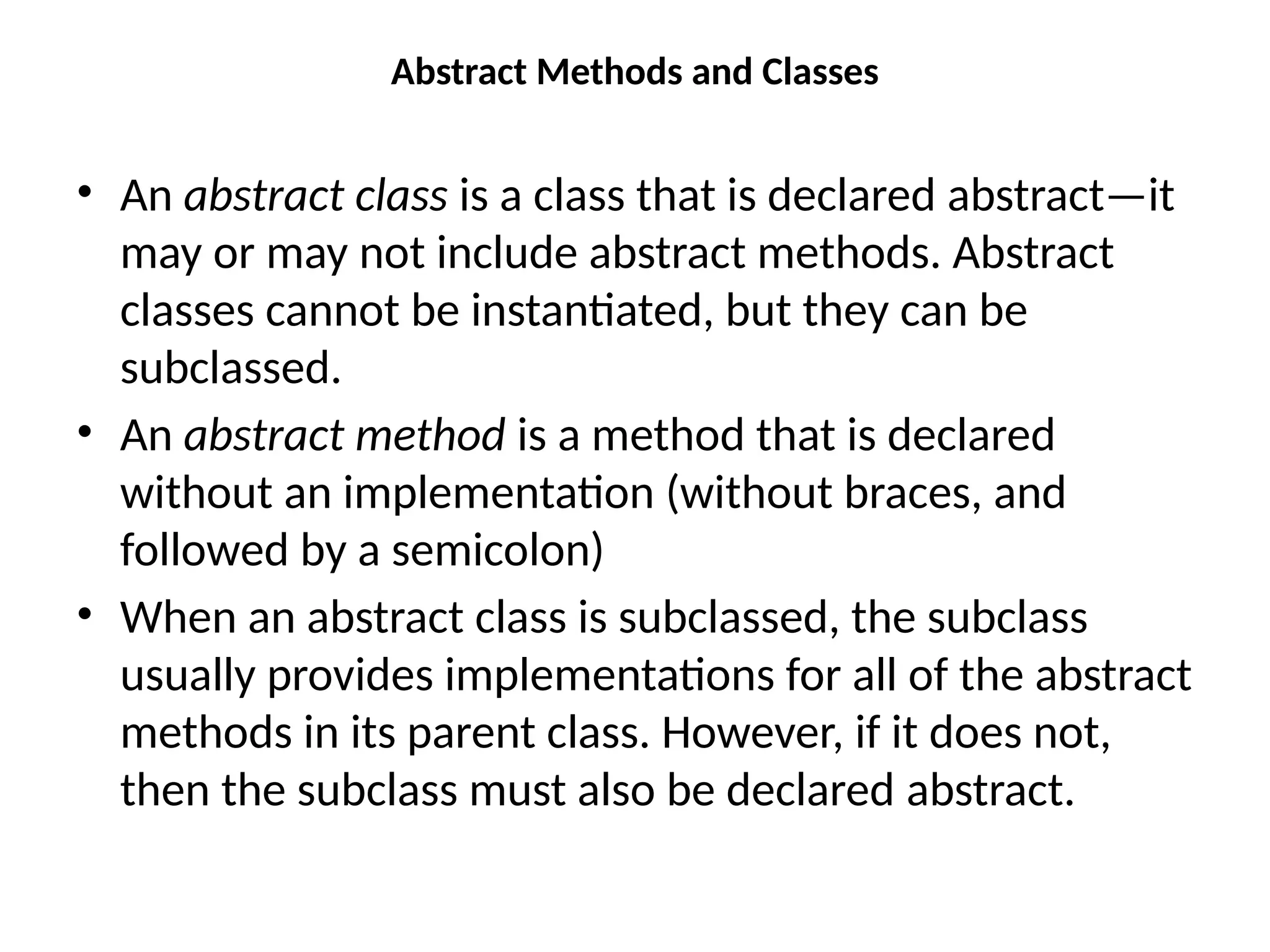 Abstract Methods and Classes
• An abstract class is a class that is declared abstract—it
may or may not include abstract methods. Abstract
classes cannot be instantiated, but they can be
subclassed.
• An abstract method is a method that is declared
without an implementation (without braces, and
followed by a semicolon)
• When an abstract class is subclassed, the subclass
usually provides implementations for all of the abstract
methods in its parent class. However, if it does not,
then the subclass must also be declared abstract.
 