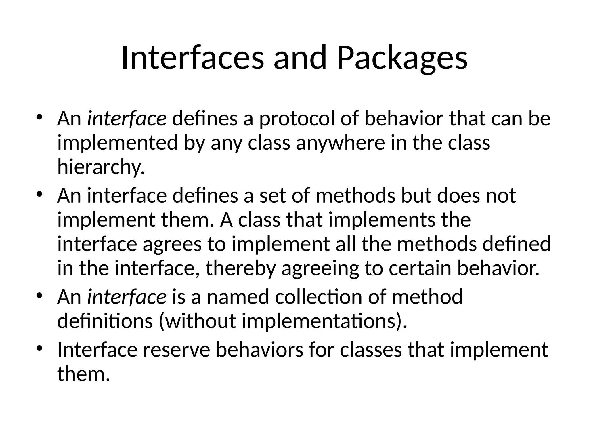 Interfaces and Packages
• An interface defines a protocol of behavior that can be
implemented by any class anywhere in the class
hierarchy.
• An interface defines a set of methods but does not
implement them. A class that implements the
interface agrees to implement all the methods defined
in the interface, thereby agreeing to certain behavior.
• An interface is a named collection of method
definitions (without implementations).
• Interface reserve behaviors for classes that implement
them.
 