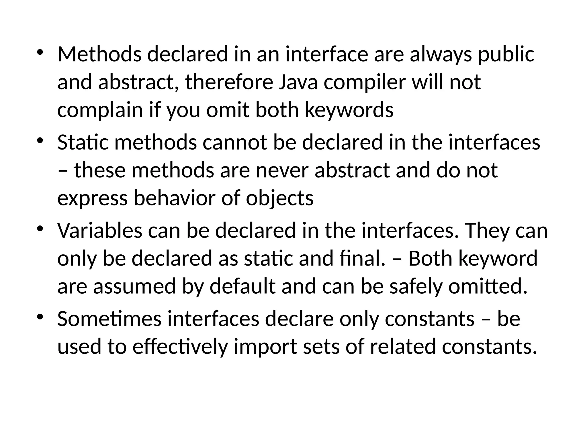 • Methods declared in an interface are always public
and abstract, therefore Java compiler will not
complain if you omit both keywords
• Static methods cannot be declared in the interfaces
– these methods are never abstract and do not
express behavior of objects
• Variables can be declared in the interfaces. They can
only be declared as static and final. – Both keyword
are assumed by default and can be safely omitted.
• Sometimes interfaces declare only constants – be
used to effectively import sets of related constants.
 