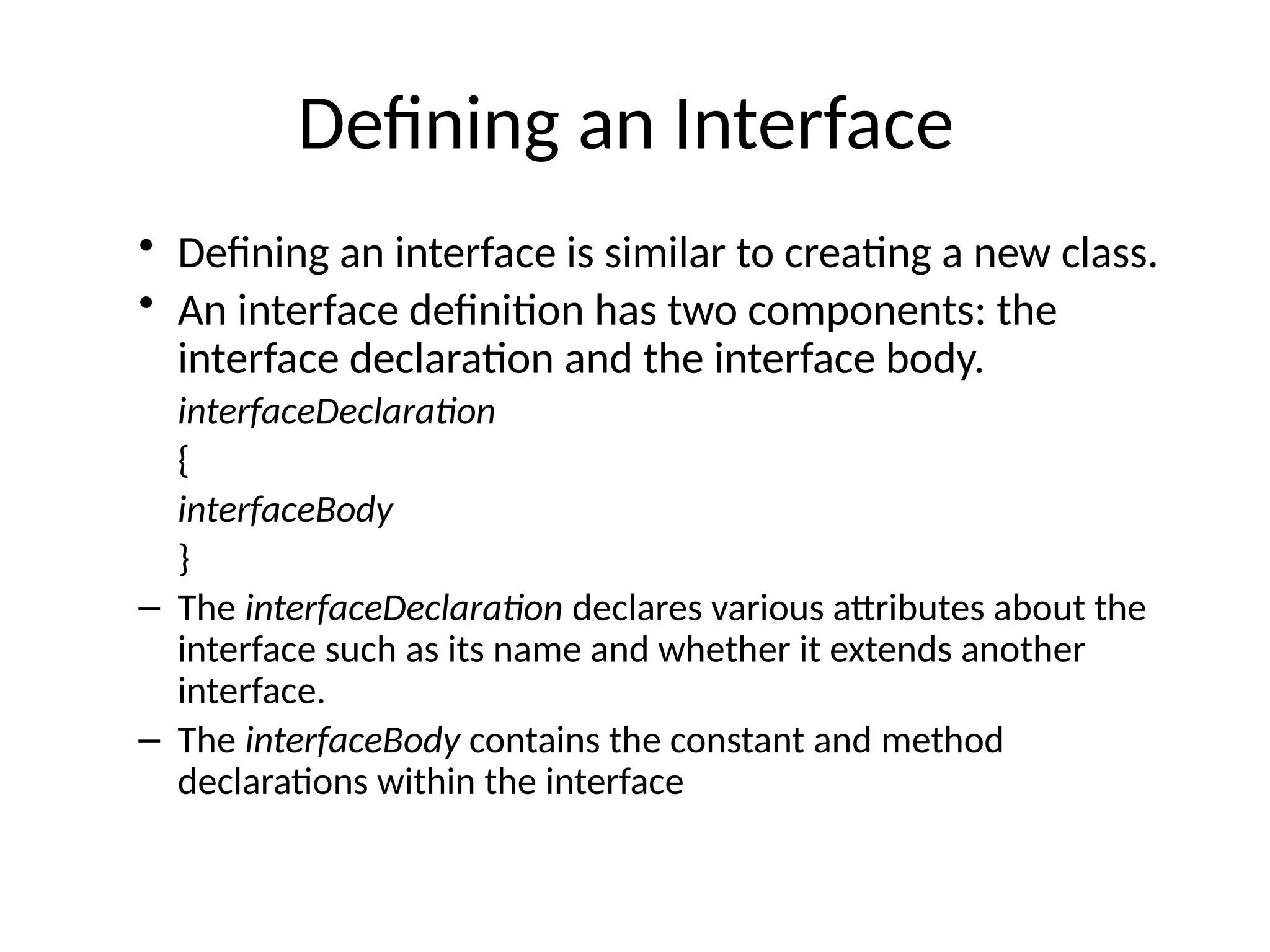 Defining an Interface
• Defining an interface is similar to creating a new class.
• An interface definition has two components: the
interface declaration and the interface body.
interfaceDeclaration
{
interfaceBody
}
– The interfaceDeclaration declares various attributes about the
interface such as its name and whether it extends another
interface.
– The interfaceBody contains the constant and method
declarations within the interface
 