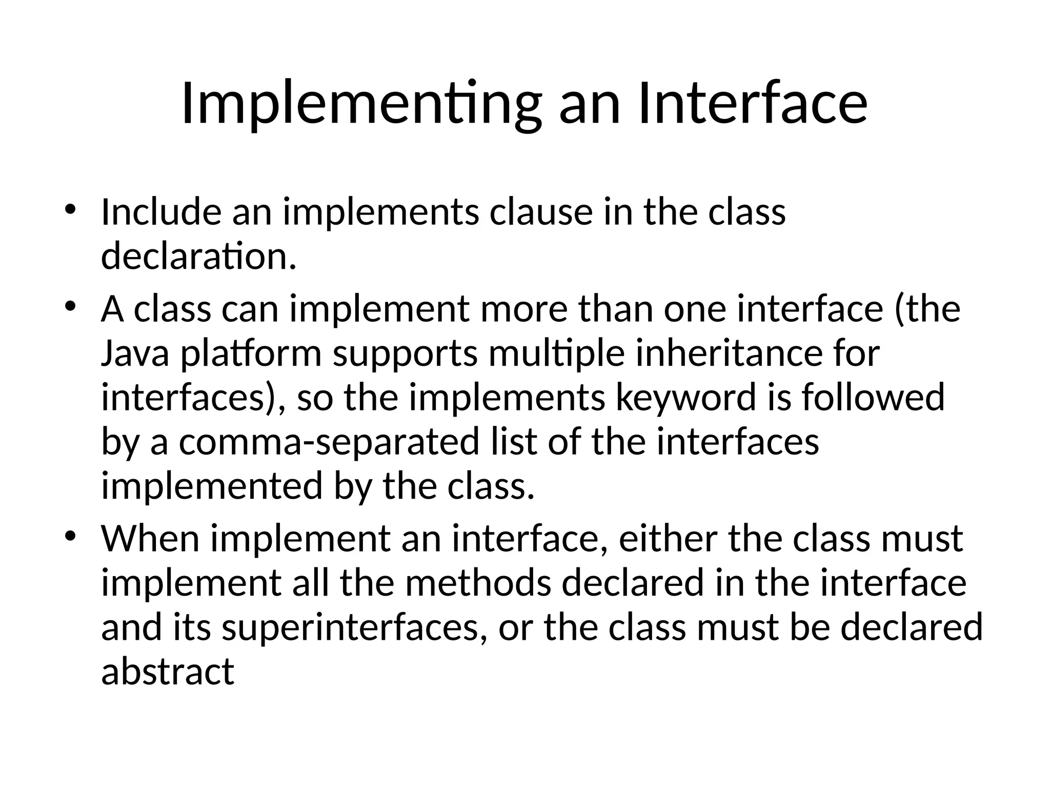 Implementing an Interface
• Include an implements clause in the class
declaration.
• A class can implement more than one interface (the
Java platform supports multiple inheritance for
interfaces), so the implements keyword is followed
by a comma-separated list of the interfaces
implemented by the class.
• When implement an interface, either the class must
implement all the methods declared in the interface
and its superinterfaces, or the class must be declared
abstract
 