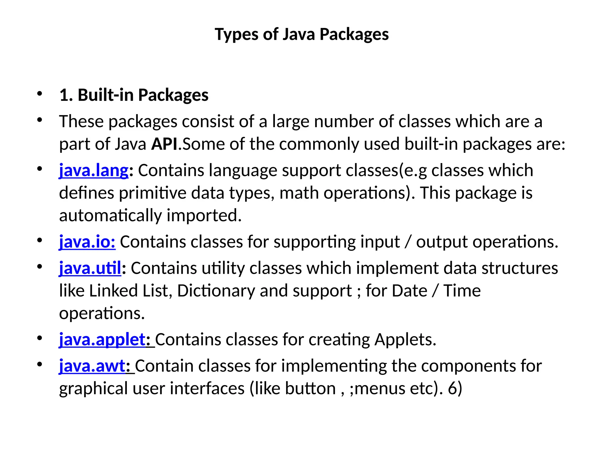 Types of Java Packages
• 1. Built-in Packages
• These packages consist of a large number of classes which are a
part of Java API.Some of the commonly used built-in packages are:
• java.lang: Contains language support classes(e.g classes which
defines primitive data types, math operations). This package is
automatically imported.
• java.io: Contains classes for supporting input / output operations.
• java.util: Contains utility classes which implement data structures
like Linked List, Dictionary and support ; for Date / Time
operations.
• java.applet: Contains classes for creating Applets.
• java.awt: Contain classes for implementing the components for
graphical user interfaces (like button , ;menus etc). 6)
 