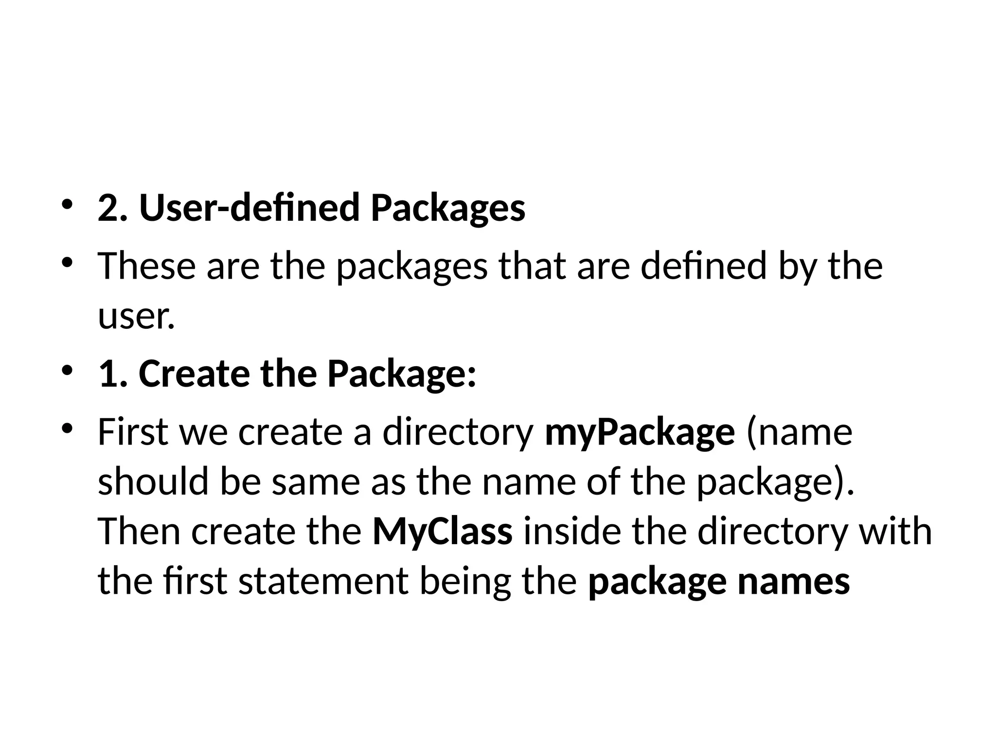 • 2. User-defined Packages
• These are the packages that are defined by the
user.
• 1. Create the Package:
• First we create a directory myPackage (name
should be same as the name of the package).
Then create the MyClass inside the directory with
the first statement being the package names
 