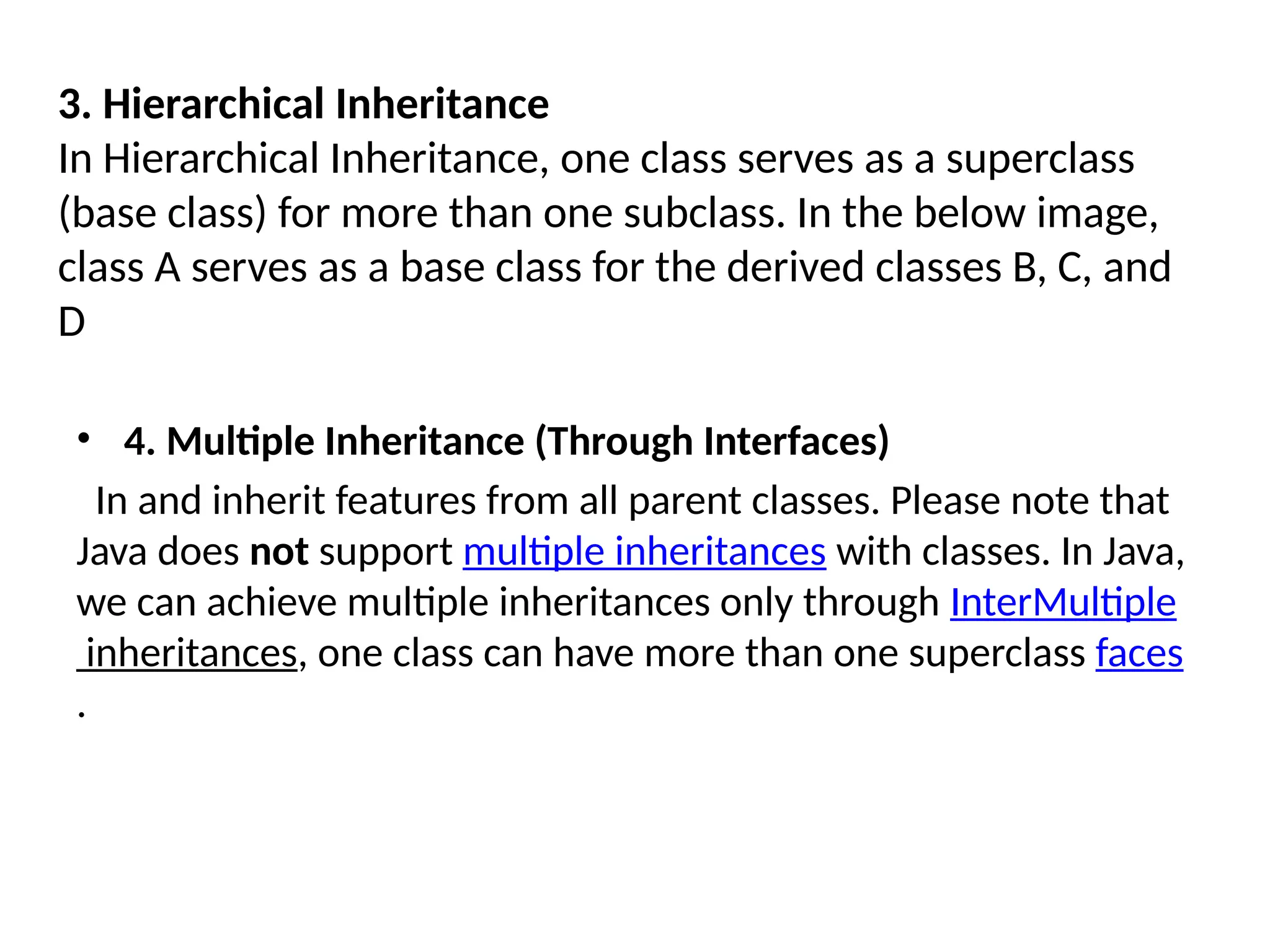 3. Hierarchical Inheritance
In Hierarchical Inheritance, one class serves as a superclass
(base class) for more than one subclass. In the below image,
class A serves as a base class for the derived classes B, C, and
D
• 4. Multiple Inheritance (Through Interfaces)
In and inherit features from all parent classes. Please note that
Java does not support multiple inheritances with classes. In Java,
we can achieve multiple inheritances only through InterMultiple
inheritances, one class can have more than one superclass faces
.
 
