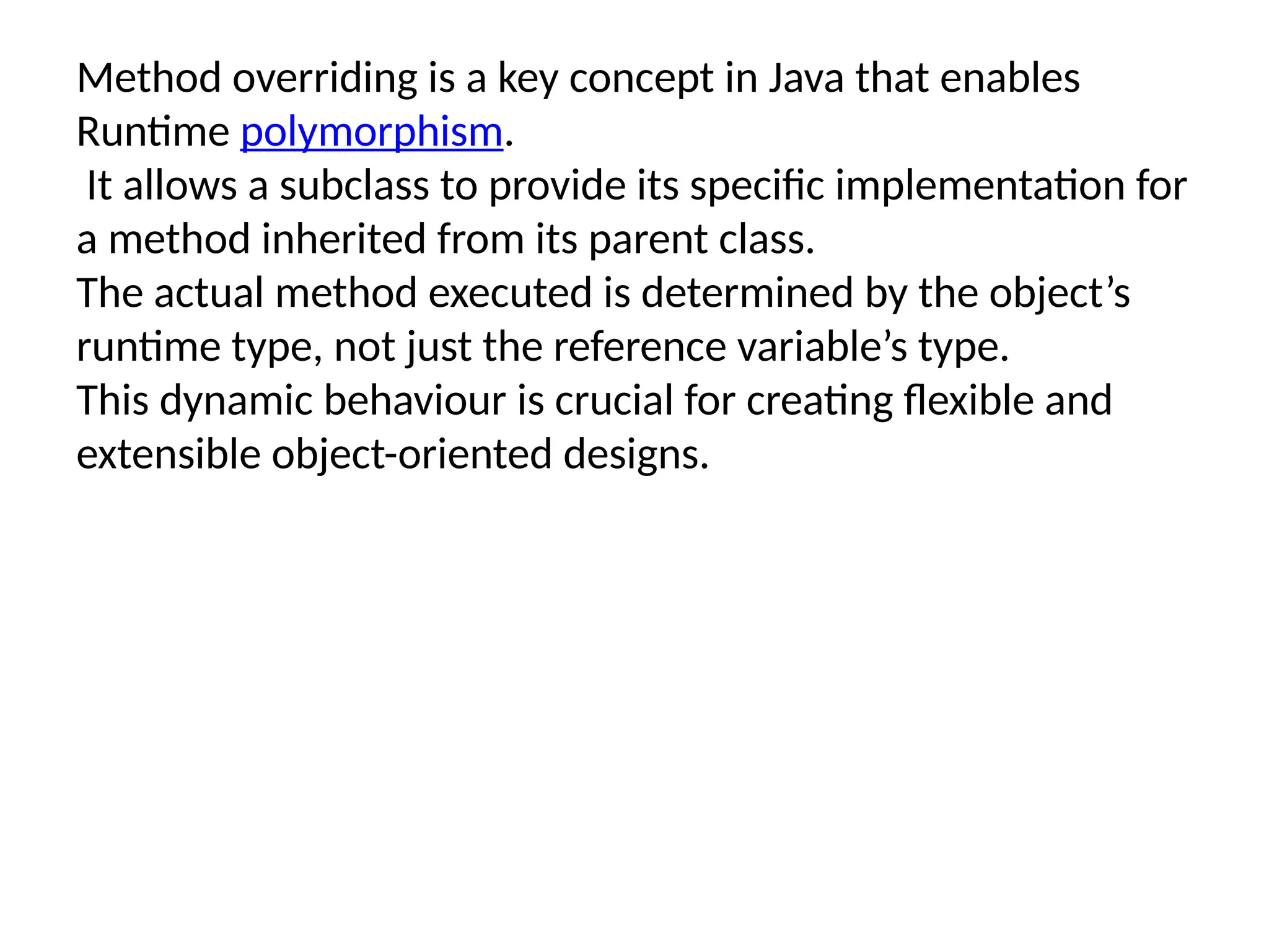 Method overriding is a key concept in Java that enables
Runtime polymorphism.
It allows a subclass to provide its specific implementation for
a method inherited from its parent class.
The actual method executed is determined by the object’s
runtime type, not just the reference variable’s type.
This dynamic behaviour is crucial for creating flexible and
extensible object-oriented designs.
 