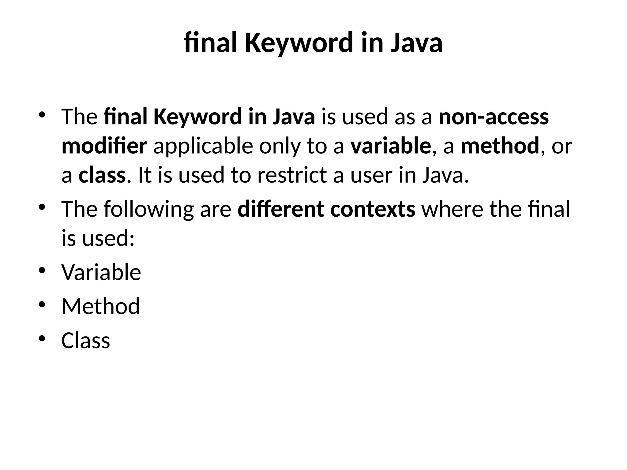 final Keyword in Java
• The final Keyword in Java is used as a non-access
modifier applicable only to a variable, a method, or
a class. It is used to restrict a user in Java.
• The following are different contexts where the final
is used:
• Variable
• Method
• Class
 