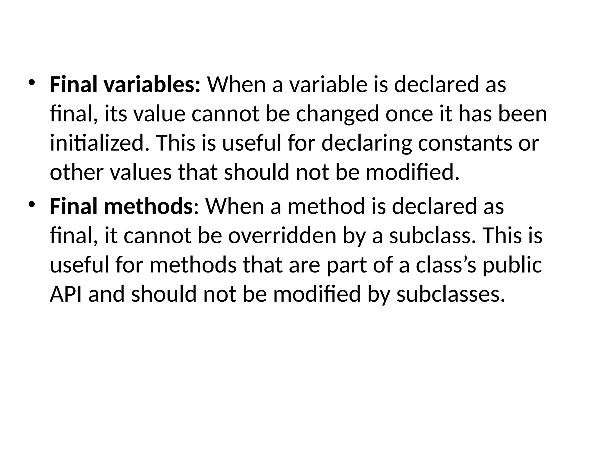 • Final variables: When a variable is declared as
final, its value cannot be changed once it has been
initialized. This is useful for declaring constants or
other values that should not be modified.
• Final methods: When a method is declared as
final, it cannot be overridden by a subclass. This is
useful for methods that are part of a class’s public
API and should not be modified by subclasses.
 
