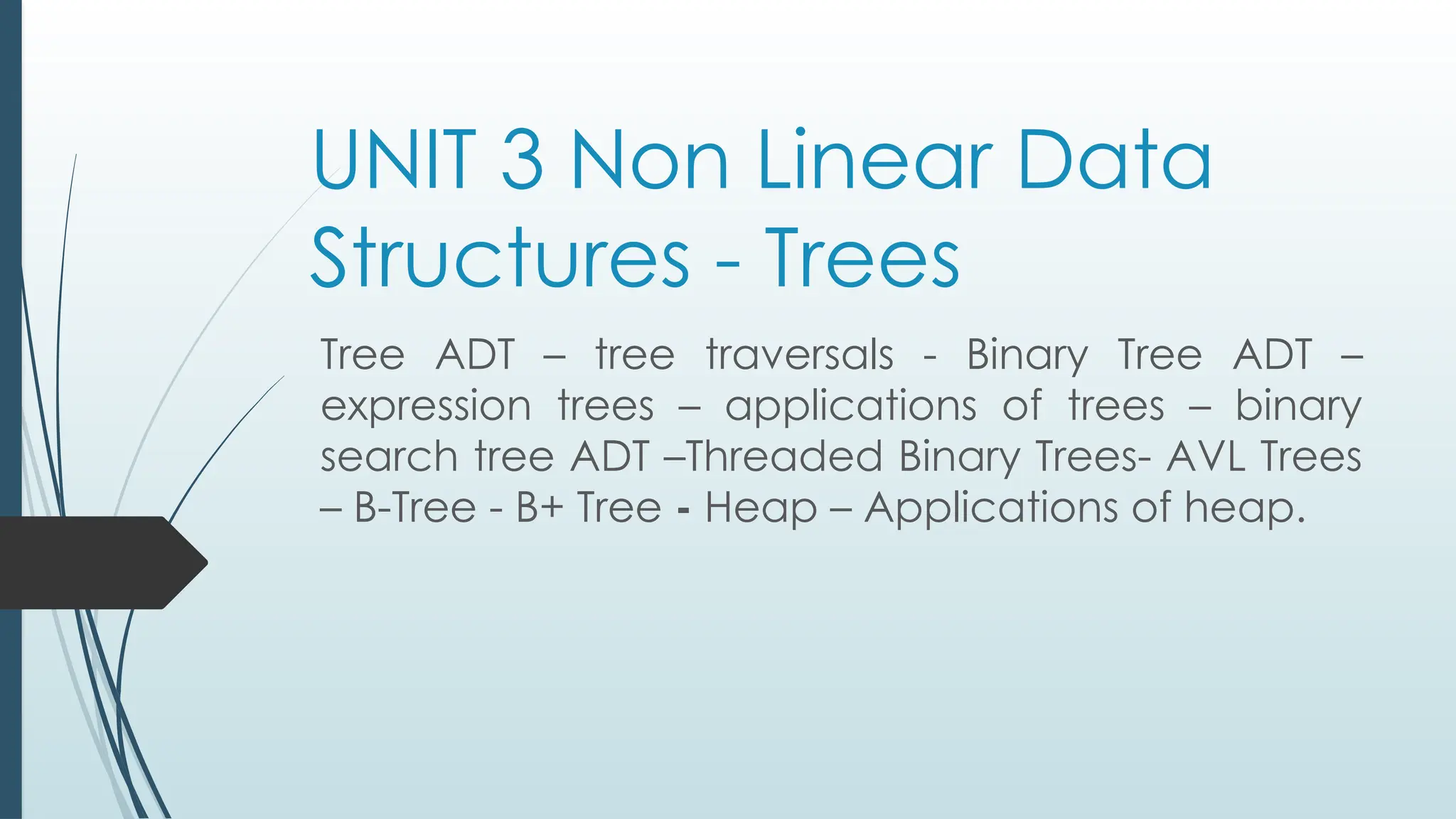 UNIT 3 Non Linear Data
Structures - Trees
Tree ADT – tree traversals - Binary Tree ADT –
expression trees – applications of trees – binary
search tree ADT –Threaded Binary Trees- AVL Trees
– B-Tree - B+ Tree - Heap – Applications of heap.
 