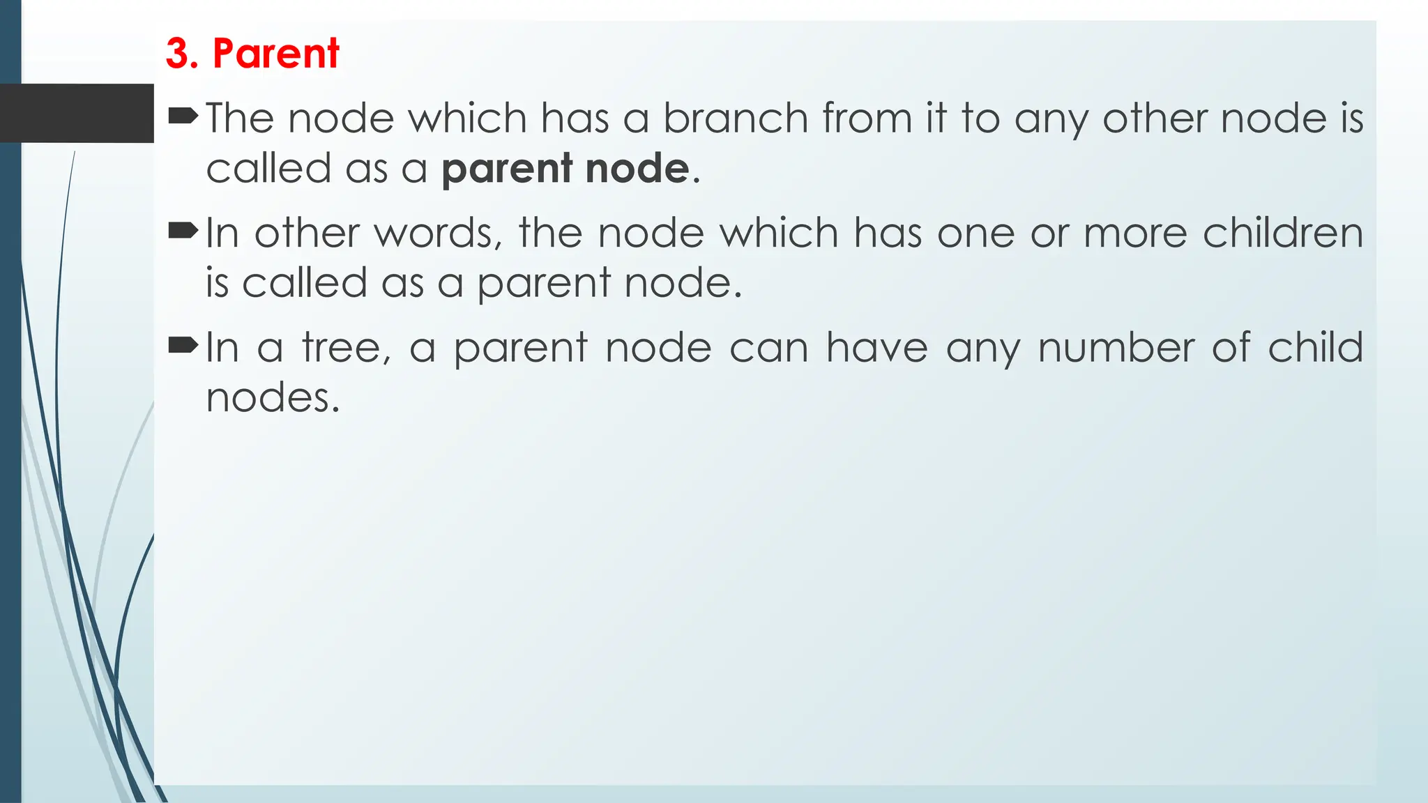 3. Parent
The node which has a branch from it to any other node is
called as a parent node.
In other words, the node which has one or more children
is called as a parent node.
In a tree, a parent node can have any number of child
nodes.
 