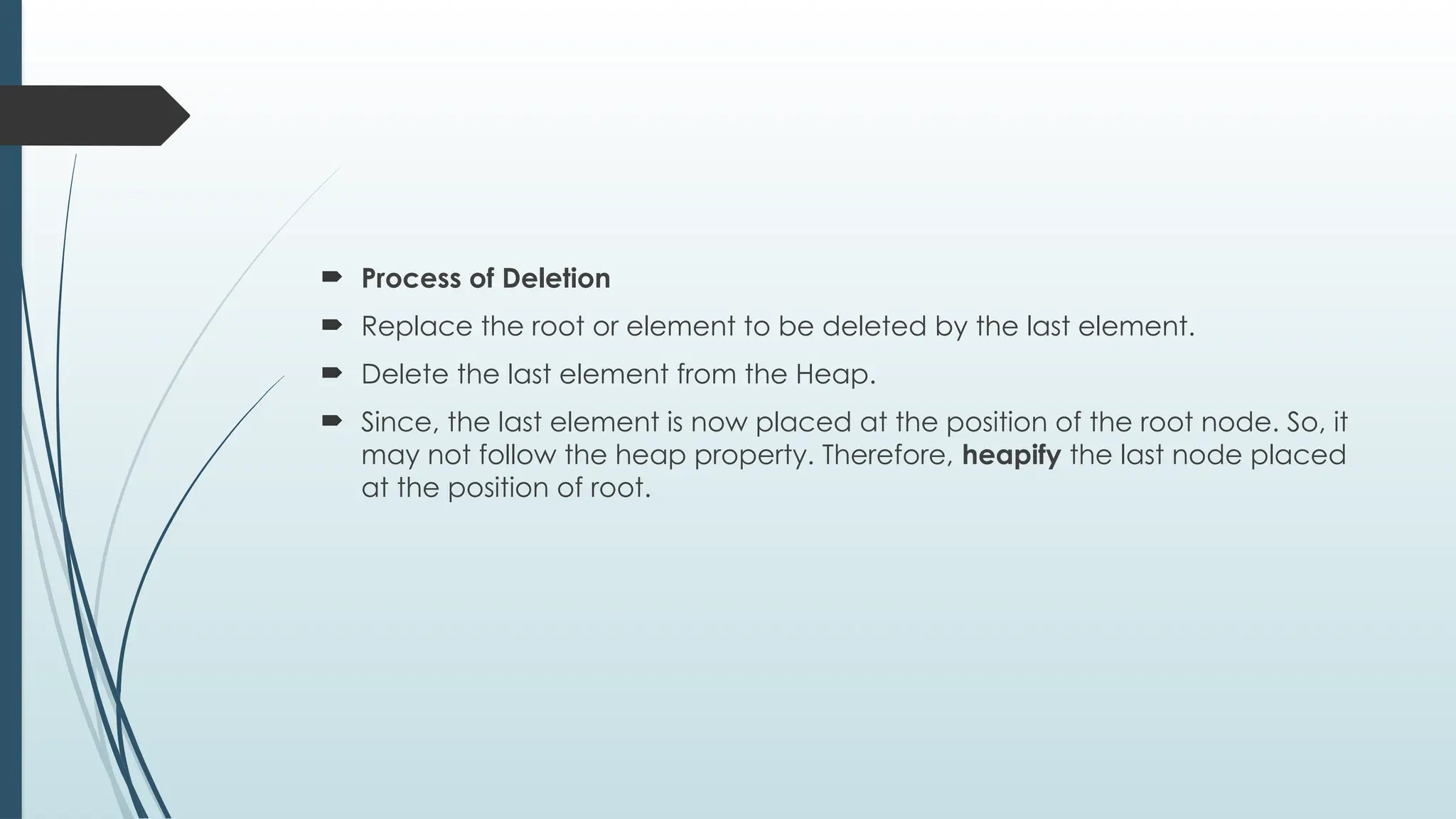  Process of Deletion
 Replace the root or element to be deleted by the last element.
 Delete the last element from the Heap.
 Since, the last element is now placed at the position of the root node. So, it
may not follow the heap property. Therefore, heapify the last node placed
at the position of root.
 