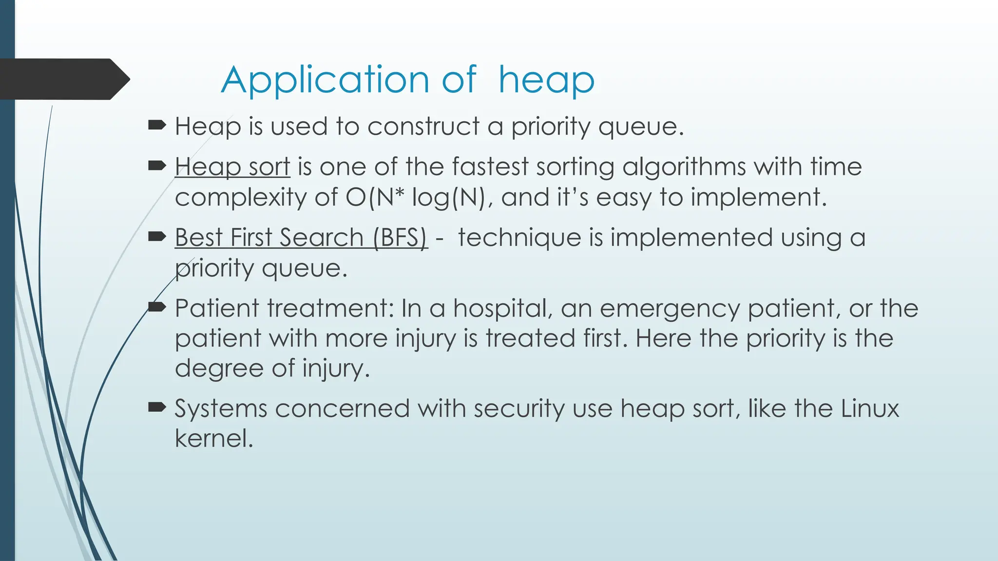 Application of heap
 Heap is used to construct a priority queue.
 Heap sort is one of the fastest sorting algorithms with time
complexity of O(N* log(N), and it’s easy to implement.
 Best First Search (BFS) - technique is implemented using a
priority queue.
 Patient treatment: In a hospital, an emergency patient, or the
patient with more injury is treated first. Here the priority is the
degree of injury.
 Systems concerned with security use heap sort, like the Linux
kernel.
 