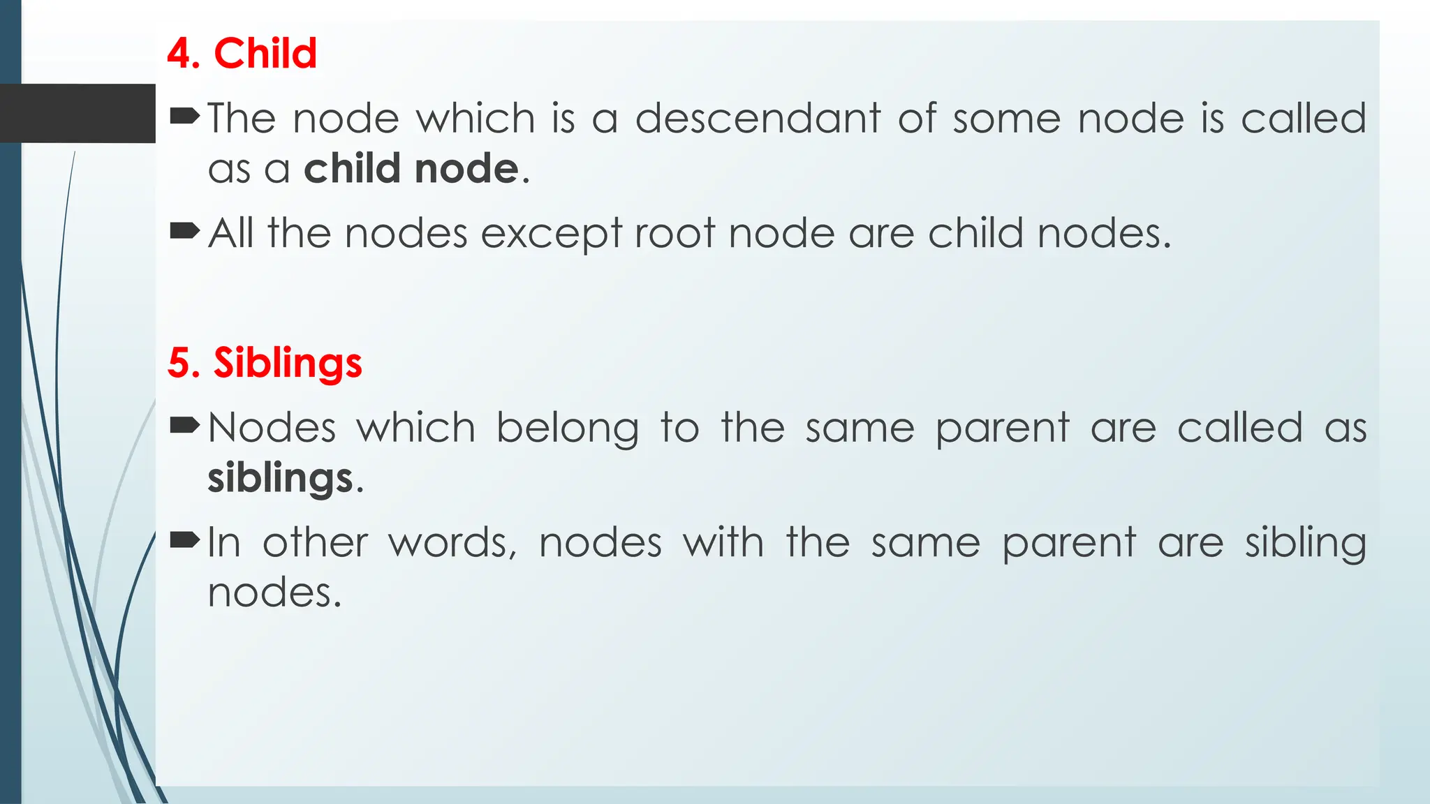 4. Child
The node which is a descendant of some node is called
as a child node.
All the nodes except root node are child nodes.
5. Siblings
Nodes which belong to the same parent are called as
siblings.
In other words, nodes with the same parent are sibling
nodes.
 