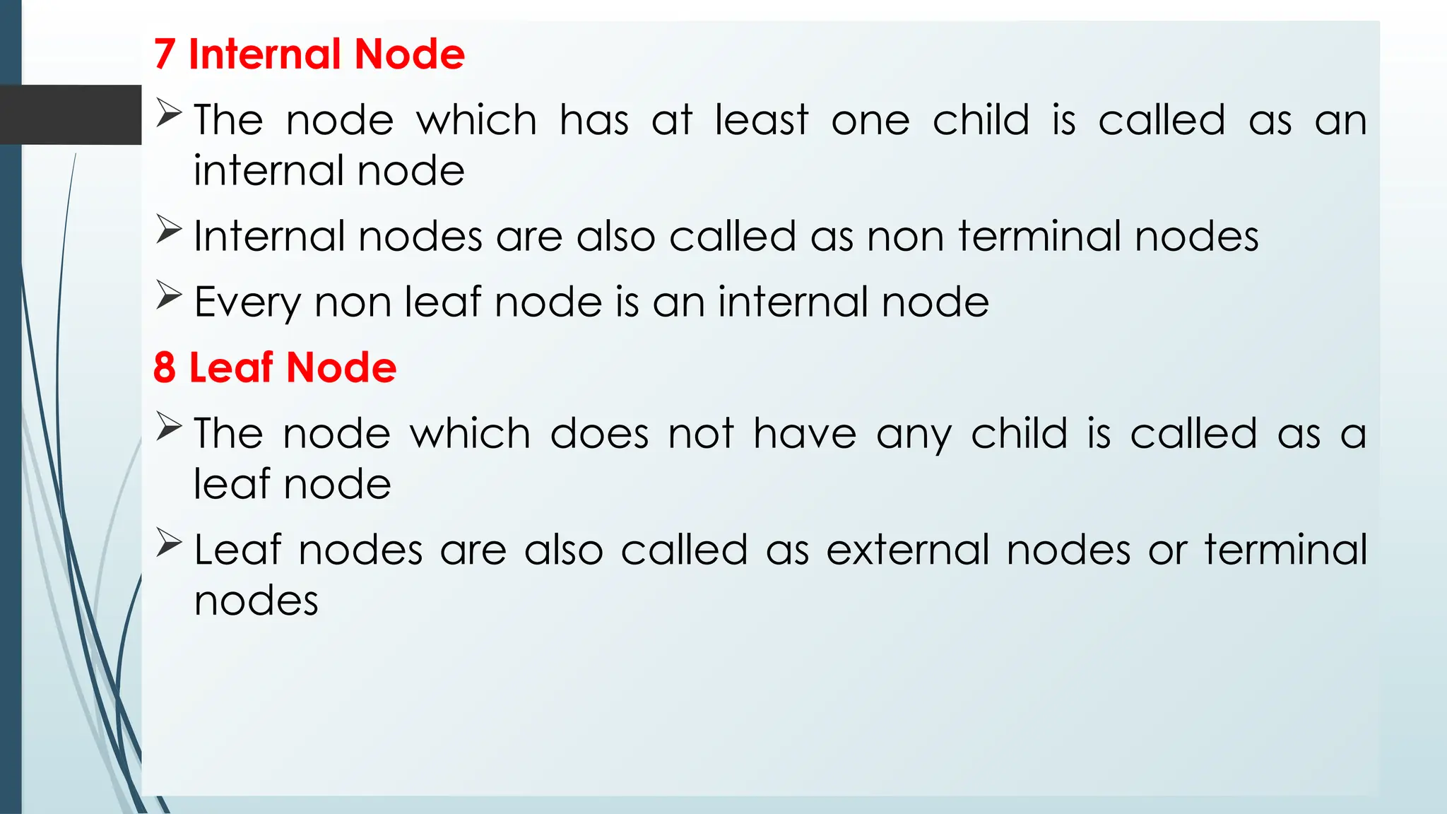 7 Internal Node
 The node which has at least one child is called as an
internal node
 Internal nodes are also called as non terminal nodes
 Every non leaf node is an internal node
8 Leaf Node
 The node which does not have any child is called as a
leaf node
 Leaf nodes are also called as external nodes or terminal
nodes
 