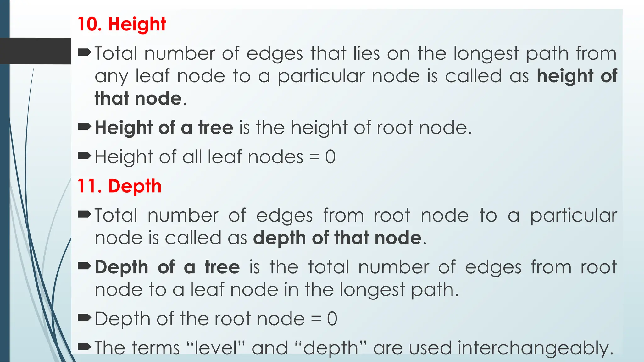 10. Height
Total number of edges that lies on the longest path from
any leaf node to a particular node is called as height of
that node.
Height of a tree is the height of root node.
Height of all leaf nodes = 0
11. Depth
Total number of edges from root node to a particular
node is called as depth of that node.
Depth of a tree is the total number of edges from root
node to a leaf node in the longest path.
Depth of the root node = 0
The terms “level” and “depth” are used interchangeably.
 