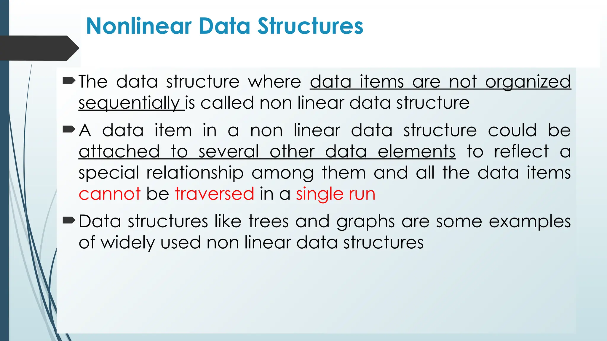 Nonlinear Data Structures
The data structure where data items are not organized
sequentially is called non linear data structure
A data item in a non linear data structure could be
attached to several other data elements to reflect a
special relationship among them and all the data items
cannot be traversed in a single run
Data structures like trees and graphs are some examples
of widely used non linear data structures
 