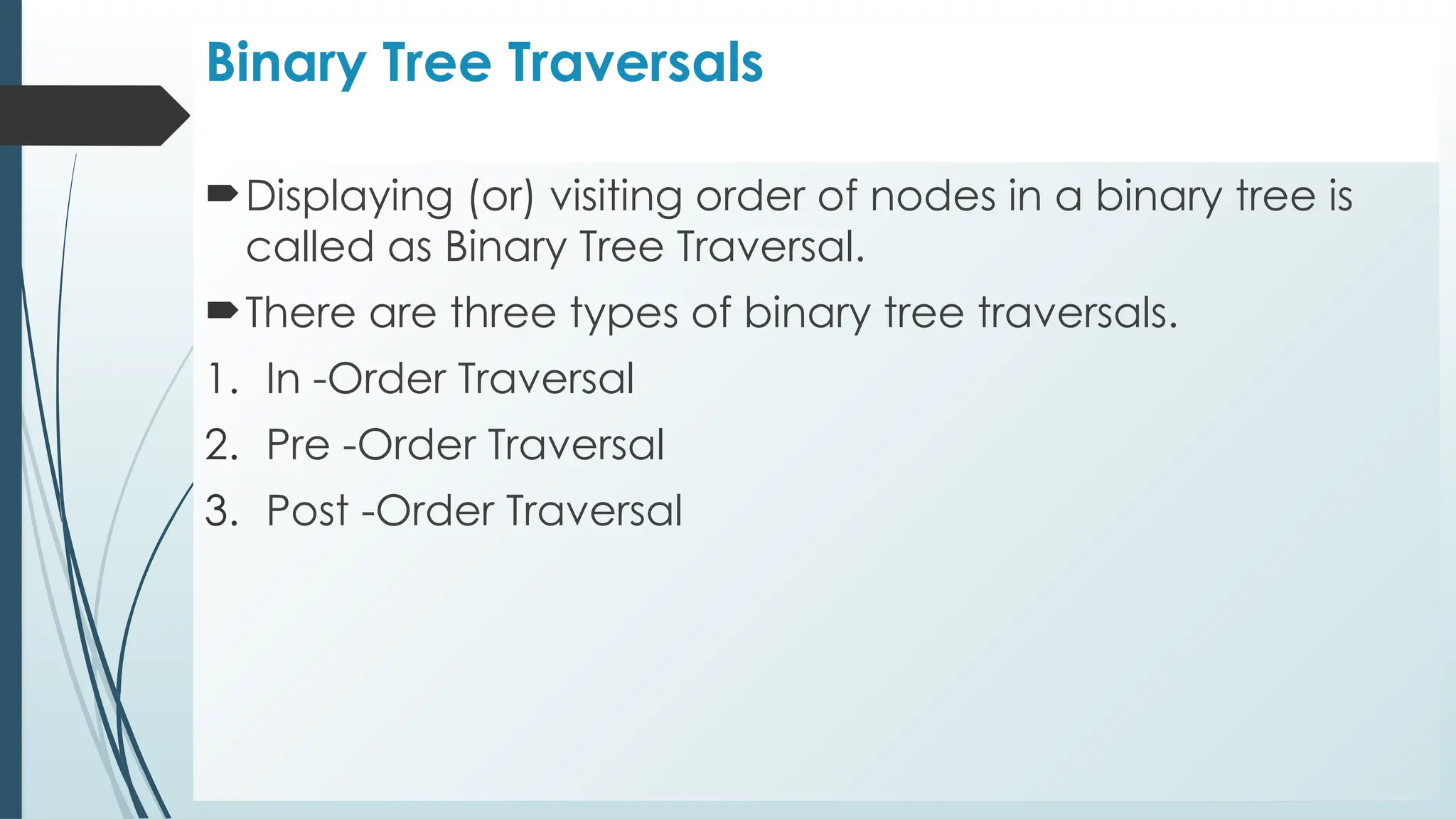 Binary Tree Traversals
Displaying (or) visiting order of nodes in a binary tree is
called as Binary Tree Traversal.
There are three types of binary tree traversals.
1. In -Order Traversal
2. Pre -Order Traversal
3. Post -Order Traversal
 