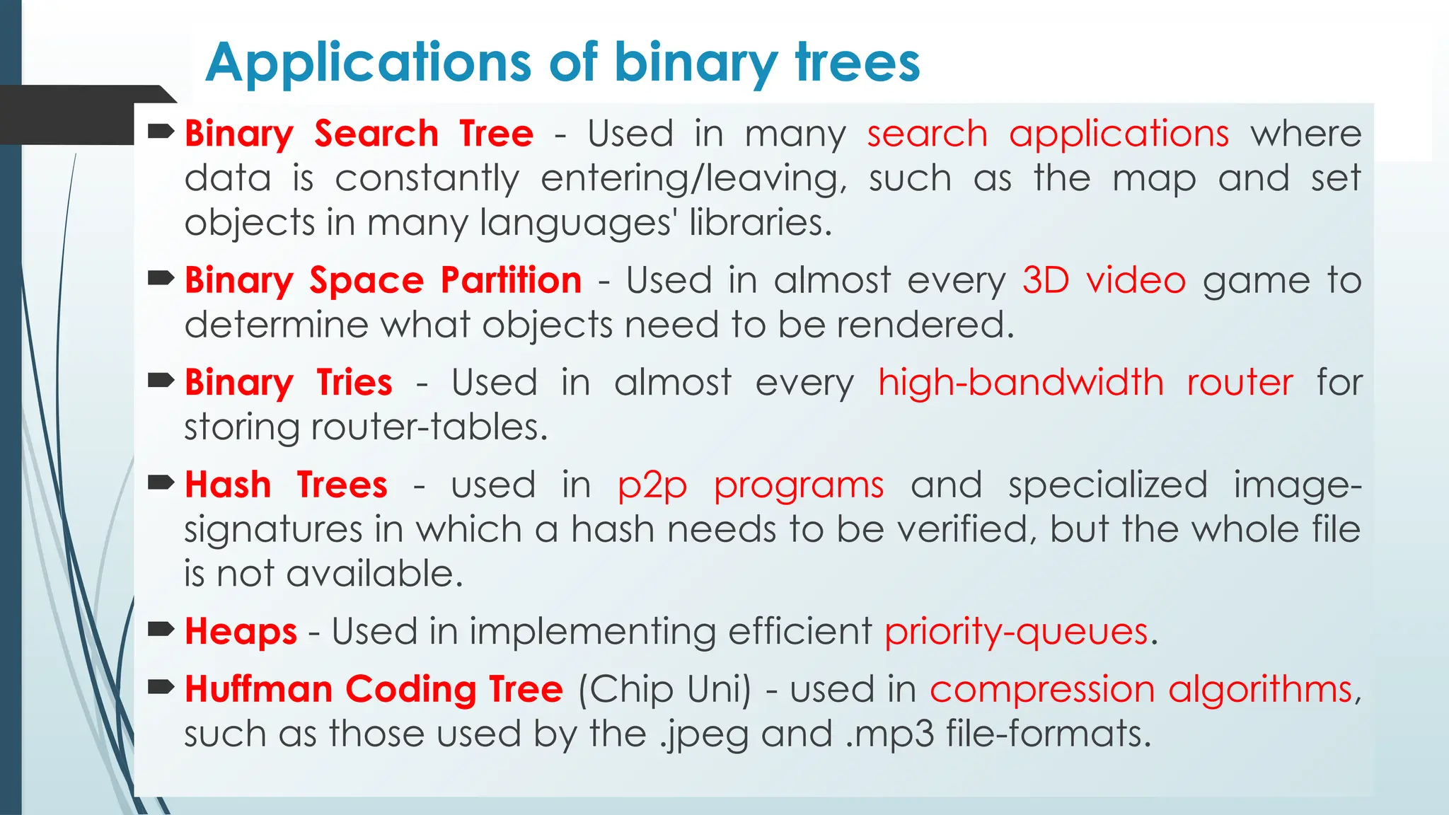 Applications of binary trees
 Binary Search Tree - Used in many search applications where
data is constantly entering/leaving, such as the map and set
objects in many languages' libraries.
 Binary Space Partition - Used in almost every 3D video game to
determine what objects need to be rendered.
 Binary Tries - Used in almost every high-bandwidth router for
storing router-tables.
 Hash Trees - used in p2p programs and specialized image-
signatures in which a hash needs to be verified, but the whole file
is not available.
 Heaps - Used in implementing efficient priority-queues.
 Huffman Coding Tree (Chip Uni) - used in compression algorithms,
such as those used by the .jpeg and .mp3 file-formats.
 