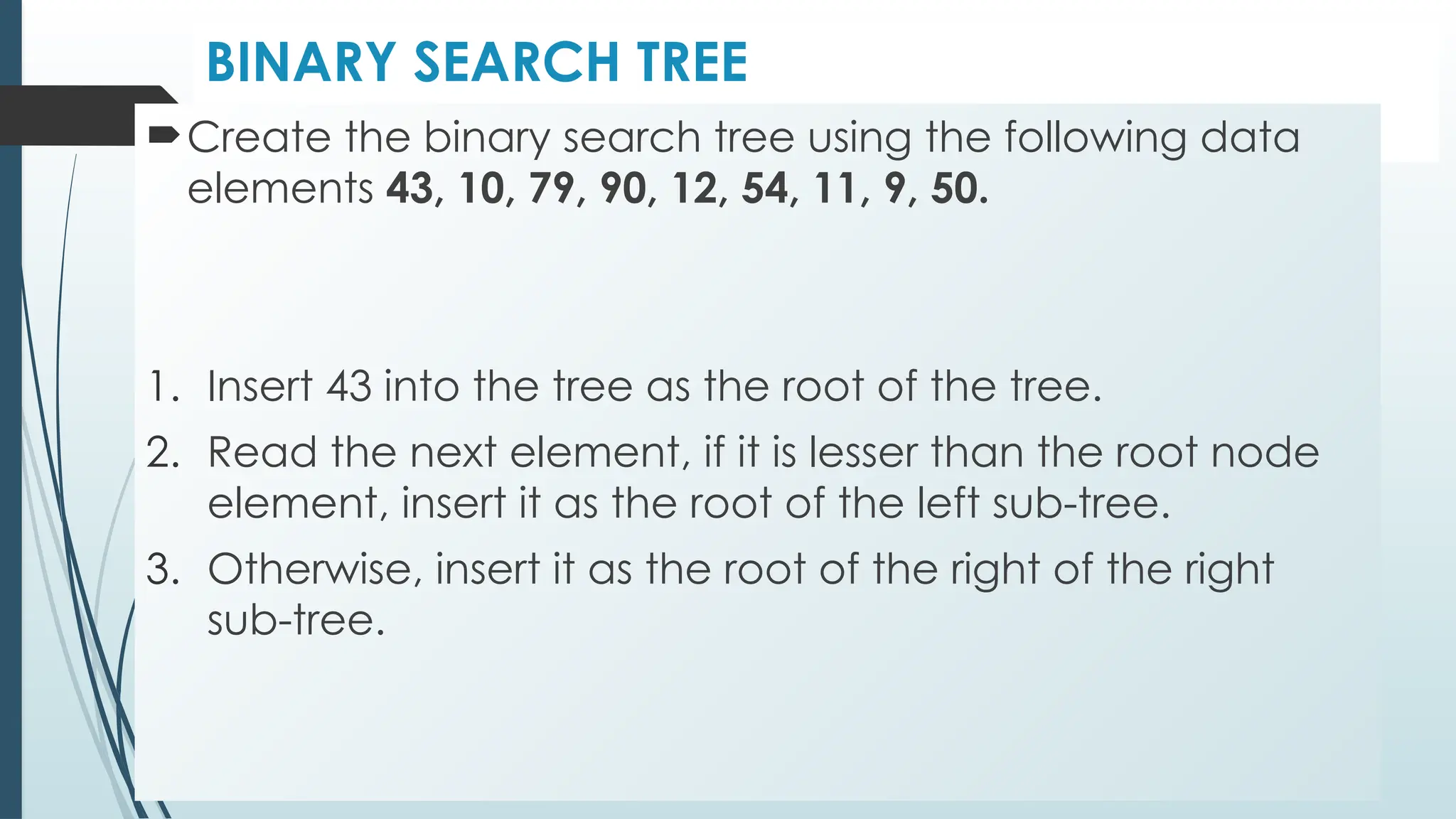 BINARY SEARCH TREE
Create the binary search tree using the following data
elements 43, 10, 79, 90, 12, 54, 11, 9, 50.
1. Insert 43 into the tree as the root of the tree.
2. Read the next element, if it is lesser than the root node
element, insert it as the root of the left sub-tree.
3. Otherwise, insert it as the root of the right of the right
sub-tree.
 